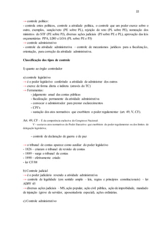 22
→ controle político:
- controla entes políticos, controle a atividade política, o controle que um poder exerce sobre o
outro, exemplos, sanção/veto (PE sobre PL), rejeição do veto (PL sobre PE), nomeação dos
ministros do STF (PE sobre PJ), diversas ações judiciais (PJ sobre PE e PL), aprovação das leis
orçamentárias PPA, LDO e LOA (PL sobre PE e PJ)
→ controle administrativo
- controle da atividade administrativa – controle de mecanismos jurídicos para a fiscalização,
orientação, para correção da atividade administrativa.
Classificação dos tipos de controle
I) quanto ao órgão controlador
a) controle legislativo
→ é o poder legislativo conferindo a atividade de administrar dos outros
→ exerce de forma direta e indireta (através do TC)
→ Ferramentas:
- julgamento anual das contas públicas
- fiscalização permanente da atividade administrativa
- convocar o administrador para prestar esclarecimentos
- CPI’s
- sustação dos atos normativos que exorbitem o poder regulamentar (art. 49, V, CF).
Art. 49, CF - É da competência exclusiva do Congresso Nacional:
V - sustaros atos normativos do Poder Executivo que exorbitem do poder regulamentar ou dos limites de
delegação legislativa;
- controle de declaração de guerra e de paz
→ o tribunal de contas aparece como auxiliar do poder legislativo
- 1826 – criaram o tribunal de revisão de contas
- 1889 – surge o tribunal de contas
- 1890 – efetivamente criado
- ler CF/88
b) Controle judicial
→ é o poder judiciário revendo a atividade administrativa
→ controle de legalidade (em sentido amplo – leis, regras e princípios constitucionais) – ler
ADPF 45
→ diversas ações judiciais – MS, ação popular, ação civil pública, ação de improbidade, mandado
de injunção (greve de servidor, aposentadoria especial), ações ordinárias.
c) Controle administrativo
 