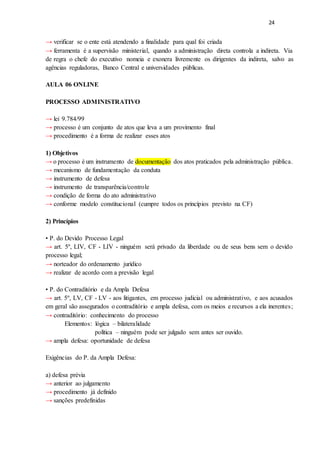 24
→ verificar se o ente está atendendo a finalidade para qual foi criada
→ ferramenta é a supervisão ministerial, quando a administração direta controla a indireta. Via
de regra o chefe do executivo nomeia e exonera livremente os dirigentes da indireta, salvo as
agências reguladoras, Banco Central e universidades públicas.
AULA 06 ONLINE
PROCESSO ADMINISTRATIVO
→ lei 9.784/99
→ processo é um conjunto de atos que leva a um provimento final
→ procedimento é a forma de realizar esses atos
1) Objetivos
→ o processo é um instrumento de documentação dos atos praticados pela administração pública.
→ mecanismo de fundamentação da conduta
→ instrumento de defesa
→ instrumento de transparência/controle
→ condição de forma do ato administrativo
→ conforme modelo constitucional (cumpre todos os princípios previsto na CF)
2) Princípios
• P. do Devido Processo Legal
→ art. 5º, LIV, CF - LIV - ninguém será privado da liberdade ou de seus bens sem o devido
processo legal;
→ norteador do ordenamento jurídico
→ realizar de acordo com a previsão legal
• P. do Contraditório e da Ampla Defesa
→ art. 5º, LV, CF - LV - aos litigantes, em processo judicial ou administrativo, e aos acusados
em geral são assegurados o contraditório e ampla defesa, com os meios e recursos a ela inerentes;
→ contraditório: conhecimento do processo
Elementos: lógica – bilateralidade
política – ninguém pode ser julgado sem antes ser ouvido.
→ ampla defesa: oportunidade de defesa
Exigências do P. da Ampla Defesa:
a) defesa prévia
→ anterior ao julgamento
→ procedimento já definido
→ sanções predefinidas
 