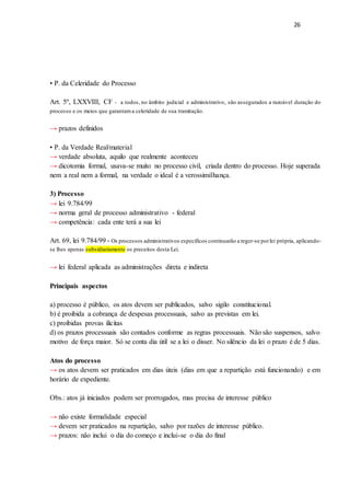 26
• P. da Celeridade do Processo
Art. 5º, LXXVIII, CF - a todos, no âmbito judicial e administrativo, são assegurados a razoável duração do
processo e os meios que garantama celeridade de sua tramitação.
→ prazos definidos
• P. da Verdade Real/material
→ verdade absoluta, aquilo que realmente aconteceu
→ dicotomia formal, usava-se muito no processo civil, criada dentro do processo. Hoje superada
nem a real nem a formal, na verdade o ideal é a verossimilhança.
3) Processo
→ lei 9.784/99
→ norma geral de processo administrativo - federal
→ competência: cada ente terá a sua lei
Art. 69, lei 9.784/99 - Os processos administrativos específicos continuarão a reger-se porlei própria, aplicando-
se lhes apenas subsidiariamente os preceitos desta Lei.
→ lei federal aplicada as administrações direta e indireta
Principais aspectos
a) processo é público, os atos devem ser publicados, salvo sigilo constitucional.
b) é proibida a cobrança de despesas processuais, salvo as previstas em lei.
c) proibidas provas ilícitas
d) os prazos processuais são contados conforme as regras processuais. Não são suspensos, salvo
motivo de força maior. Só se conta dia útil se a lei o disser. No silêncio da lei o prazo é de 5 dias.
Atos do processo
→ os atos devem ser praticados em dias úteis (dias em que a repartição está funcionando) e em
horário de expediente.
Obs.: atos já iniciados podem ser prorrogados, mas precisa de interesse público
→ não existe formalidade especial
→ devem ser praticados na repartição, salvo por razões de interesse público.
→ prazos: não inclui o dia do começo e inclui-se o dia do final
 