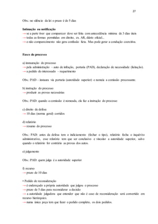 27
Obs.: no silêncio da lei o prazo é de 5 dias
Intimação ou notificação
→ se a parte tiver que comparecer deve ser feita com antecedência mínima de 3 dias úteis
→ todas as formas permitidas em direito, ex. AR, diário oficial...
→ o não comparecimento não gera confissão ficta. Mas pode gerar a condução coercitiva.
Fases do processo
a) instauração do processo
→ pela administração – auto de infração, portaria (PAD), declaração de necessidade (licitação).
→ a pedido do interessado – requerimento
Obs.: PAD – instaura via portaria (autoridade superior) e nomeia a comissão processante.
b) instrução do processo
→ produzir as provas necessárias
Obs.: PAD: quando a comissão é nomeada, ela faz a instrução do processo
c) direito de defesa
→ 10 dias (norma geral) corridos
d) relatório
→ resumo do processo
Obs.: PAD: antes da defesa tem o indiciamento (fechar o tipo), relatório fecha o inquérito
administrativo, esse relatório tem que ser conclusivo e vincular a autoridade superior, salvo
quando o relatório for contrário as provas dos autos.
e) julgamento
Obs.: PAD: quem julga é a autoridade superior
f) recurso
→ prazo de 10 dias
• Pedido de reconsideração
→ é endereçado a própria autoridade que julgou o processo
→ prazo de 5 dias para reconsiderar a decisão
→ a autoridade julgadora que entender que não é caso de reconsideração será convertido em
recurso hierárquico.
→ numa única peça tem que fazer o pedido completo, os dois pedidos.
 