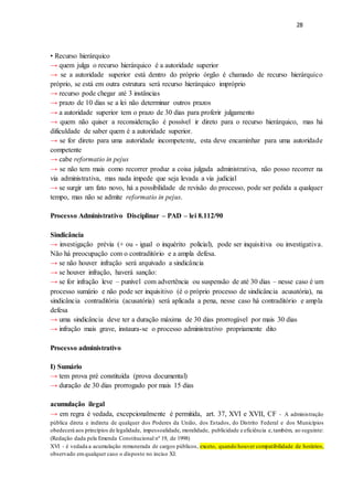 28
• Recurso hierárquico
→ quem julga o recurso hierárquico é a autoridade superior
→ se a autoridade superior está dentro do próprio órgão é chamado de recurso hierárquico
próprio, se está em outra estrutura será recurso hierárquico impróprio
→ recurso pode chegar até 3 instâncias
→ prazo de 10 dias se a lei não determinar outros prazos
→ a autoridade superior tem o prazo de 30 dias para proferir julgamento
→ quem não quiser a reconsideração é possível ir direto para o recurso hierárquico, mas há
dificuldade de saber quem é a autoridade superior.
→ se for direto para uma autoridade incompetente, esta deve encaminhar para uma autoridade
competente
→ cabe reformatio in pejus
→ se não tem mais como recorrer produz a coisa julgada administrativa, não posso recorrer na
via administrativa, mas nada impede que seja levada a via judicial
→ se surgir um fato novo, há a possibilidade de revisão do processo, pode ser pedida a qualquer
tempo, mas não se admite reformatio in pejus.
Processo Administrativo Disciplinar – PAD – lei 8.112/90
Sindicância
→ investigação prévia (+ ou - igual o inquérito policial), pode ser inquisitiva ou investigativa.
Não há preocupação com o contraditório e a ampla defesa.
→ se não houver infração será arquivado a sindicância
→ se houver infração, haverá sanção:
→ se for infração leve – punível com advertência ou suspensão de até 30 dias – nesse caso é um
processo sumário e não pode ser inquisitivo (é o próprio processo de sindicância acusatória), na
sindicância contraditória (acusatória) será aplicada a pena, nesse caso há contraditório e ampla
defesa
→ uma sindicância deve ter a duração máxima de 30 dias prorrogável por mais 30 dias
→ infração mais grave, instaura-se o processo administrativo propriamente dito
Processo administrativo
I) Sumário
→ tem prova pré constituída (prova documental)
→ duração de 30 dias prorrogado por mais 15 dias
acumulação ilegal
→ em regra é vedada, excepcionalmente é permitida, art. 37, XVI e XVII, CF - A administração
pública direta e indireta de qualquer dos Poderes da União, dos Estados, do Distrito Federal e dos Municípios
obedecerá aos princípios de legalidade, impessoalidade, moralidade, publicidade e eficiência e,também, ao seguinte:
(Redação dada pela Emenda Constitucional nº 19, de 1998)
XVI - é vedada a acumulação remunerada de cargos públicos, exceto, quando houver compatibilidade de horários,
observado emqualquer caso o disposto no inciso XI:
 