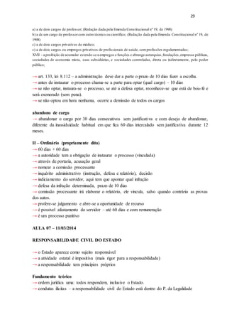 29
a) a de dois cargos de professor; (Redação dada pela Emenda Constitucional nº 19, de 1998)
b) a de um cargo de professorcom outro técnico ou científico; (Redação dada pela Emenda Constitucional nº 19, de
1998)
c) a de dois cargos privativos de médico;
c) a de dois cargos ou empregos privativos de profissionais de saúde, comprofissões regulamentadas;
XVII - a proibição de acumular estende-se a empregos e funções e abrange autarquias,fundações,empresas públicas,
sociedades de economia mista, suas subsidiárias, e sociedades controladas, direta ou indiretamente, pelo poder
público;
→ art. 133, lei 8.112 – a administração deve dar a parte o prazo de 10 dias fazer a escolha.
→ antes de instaurar o processo chama-se a parte para optar (qual cargo) – 10 dias
→ se não optar, instaura-se o processo, se até a defesa optar, reconhece-se que está de boa-fé e
será exonerado (sem pena).
→ se não optou em hora nenhuma, ocorre a demissão de todos os cargos
abandono de cargo
→ abandonar o cargo por 30 dias consecutivos sem justificativa e com desejo de abandonar,
diferente da inassiduidade habitual em que fica 60 dias intercalado sem justificativa durante 12
meses.
II – Ordinário (propriamente dito)
→ 60 dias + 60 dias
→ a autoridade tem a obrigação de instaurar o processo (vinculada)
→ através de portaria, acusação geral
→ nomear a comissão processante
→ inquérito administrativo (instrução, defesa e relatório), decisão
→ indiciamento do servidor, aqui tem que apontar qual infração
→ defesa da infração determinada, prazo de 10 dias
→ comissão processante irá elaborar o relatório, ele vincula, salvo quando contrário as provas
dos autos.
→ profere-se julgamento e abre-se a oportunidade de recurso
→ é possível afastamento do servidor – até 60 dias e com remuneração
→ é um processo punitivo
AULA 07 – 11/03/2014
RESPONSABILIDADE CIVIL DO ESTADO
→ o Estado aparece como sujeito responsável
→ a atividade estatal é impositiva (mais rigor para a responsabilidade)
→ a responsabilidade tem princípios próprios
Fundamento teórico
→ ordem jurídica uma: todos respondem, inclusive o Estado.
→ condutas ilícitas – a responsabilidade civil do Estado está dentro do P. da Legalidade
 
