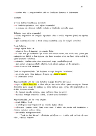30
→ conduta lícita – a responsabilidade civil do Estado está dentro do P. da Isonomia
Evolução
I) Teoria da Irresponsabilidade do Estado
→ o Estado se apresentava como sujeito irresponsável
→ o monarca era o dono da verdade, portanto, o Estado não respondia nunca.
II) Estado como sujeito responsável
→ sujeito responsável em situações específicas, então o Estado responde apenas em algumas
situações.
→ para os administrativistas o Brasil começa sua história aqui, em situações específicas
Teoria Subjetiva
→ surge a partir do CC/16
→ só gerava dever de indenizar em condutas ilícitas
→ a vítima tem que demonstrar que existiu uma conduta estatal, que existiu dano (senão gera
enriquecimento ilícito), o dano tem que estar ligado a conduta e tem que haver culpa ou dolo do
agente (elemento subjetivo).
→ elementos: conduta estatal, dano, nexo causal, culpa ou dolo (do agente)
→ para excluir a responsabilidade subjetiva, basta afastar qualquer um dos elementos.
→ esta teoria teve dois momentos:
Teoria da Responsabilidade Civil Subjetiva na culpa do agente (inicialmente)
→ era preciso que a vítima indicasse de quem era a culpa (o agente).
→ o Estado então evoluiu
Responsabilidade Civil na Teoria Subjetiva na culpa do serviço (evolução)
→ agora a culpa é do serviço, a vítima não precisava mais indicar quem era o agente, bastava
demonstrar que o serviço foi realizado de forma ineficaz, que o serviço não foi prestado ou foi
de feito de forma atrasada.
→ foi chamada de culpa anônima, surgiu na França (faute du service)
→ buscando proteger ainda mais a vítima, o Estado evolui novamente
Responsabilidade Civil na Teoria Objetiva
→ desde 1946 no Brasil
→ o Estado passa a ser responsável nas condutas ilícitas e lícitas
→ elementos: conduta estatal, dano, nexo causal. A vítima não precisa mais demonstrar o
elemento subjetivo (dolo ou culpa).
→ excludentes da responsabilidade:
• Teoria do risco integral – não admite excludente, ex.: o sujeito pula na frente do carro
oficial, o Estado responde.
 