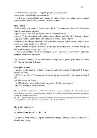 33
→ o dano tem que ser jurídico – é aquele que gera lesão a um direito
→ dano certo – determinado ou determinável
→ o dano da responsabilidade civil quando for lícito, precisa ser jurídico, certo, especial
(particularizado, vítima certa) e anormal (20 anos de obra).
Ação Judicial
→ vítima ajuíza ação contra o Estado (teoria objetiva), se condenado, ajuíza ação de regresso
contra o agente (teoria subjetiva)
→ para o STF a vítima tem que ajuizar contra o Estado (prevalece)
→ para o STJ diz que a vítima pode escolher, contra o Estado teria o benefício da teoria objetiva,
se quisesse contra o agente abriria mão do benefício e seria a teoria subjetiva
→ ajuizada ação, o Estado tem direito de regresso face ao agente, ação regressiva, só condena se
comprovado culpa e dolo, teoria subjetiva.
→ Para a doutrina não cabe denunciação da lide, pois traz um fato novo, discussão de culpa ou
dolo, teoria subjetiva, atrasar o processo.
→ para a jurisprudência (STJ) a denunciação da lide é possível e aconselhável, representa
economia e celeridade processual.
Obs.: se o Estado denúncia da lide está assumindo a culpa, pois o agente é parte do Estado. Então
o STJ diz que é escolha do Estado.
Prazo prescricional
→ para as pessoas jurídicas de direito público reparação civil o prazo prescricional de 5 anos,
decreto 20.910/32.
→ CC/02 o art. 206, § 3º, V, passou a reconhecer que para a reparação civil o prazo seria de 3
anos
→ o STF diz que são 5 anos
→ o STJ defendia 5 anos, mudou para 3 anos e agora decide 5 anos de novo
→ na ação de regresso não há prescrição
Art. 37, § 5º, CF – A administração pública direta e indireta de qualquer dos Poderes da União, dos Estados,do
Distrito Federal e dos Municípios obedecerá aos princípios de legalidade, impessoalidade, moralidade, publicidade
e eficiência e, também, ao seguinte:
§ 5º - A lei estabelecerá os prazos de prescrição para ilícitos praticados por qualquer agente, servidor ou não, que
causemprejuízos ao erário, ressalvadas as respectivas ações de ressarcimento.
AULA 08 – 16/04/2014
IMPROBIDADE ADMINISTRATIVA
→ probidade administrativa: é aquele administrador íntegro, honrado, honesto, correto, leal –
administrador probo
 