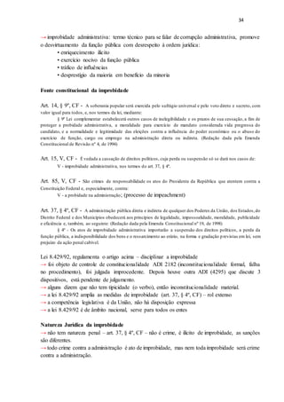 34
→ improbidade administrativa: termo técnico para se falar de corrupção administrativa, promove
o desvirtuamento da função pública com desrespeito à ordem jurídica:
• enriquecimento ilícito
• exercício nocivo da função pública
• tráfico de influências
• desprestígio da maioria em benefício da minoria
Fonte constitucional da improbidade
Art. 14, § 9º, CF - A soberania popular será exercida pelo sufrágio universal e pelo voto direto e secreto, com
valor igual para todos, e, nos termos da lei, mediante:
§ 9º Lei complementar estabelecerá outros casos de inelegibilidade e os prazos de sua cessação, a fim de
proteger a probidade administrativa, a moralidade para exercício de mandato considerada vida pregressa do
candidato, e a normalidade e legitimidade das eleições contra a influência do poder econômico ou o abuso do
exercício de função, cargo ou emprego na administração direta ou indireta. (Redação dada pela Emenda
Constitucional de Revisão nº 4, de 1994)
Art. 15, V, CF - É vedada a cassação de direitos políticos, cuja perda ou suspensão só se dará nos casos de:
V - improbidade administrativa, nos termos do art. 37, § 4º.
Art. 85, V, CF - São crimes de responsabilidade os atos do Presidente da República que atentem contra a
Constituição Federal e, especialmente, contra:
V - a probidade na administração; (processo de impeachment)
Art. 37, § 4º, CF - A administração pública direta e indireta de qualquer dos Poderes da União, dos Estados,do
Distrito Federal e dos Municípios obedecerá aos princípios de legalidade, impessoalidade, moralidade, publicidade
e eficiência e, também, ao seguinte: (Redação dada pela Emenda Constitucional nº 19, de 1998)
§ 4º - Os atos de improbidade administrativa importarão a suspensão dos direitos políticos, a perda da
função pública, a indisponibilidade dos bens e o ressarcimento ao erário, na forma e gradação previstas em lei, sem
prejuízo da ação penal cabível.
Lei 8.429/92, regulamenta o artigo acima – disciplinar a improbidade
→ foi objeto de controle de constitucionalidade ADI 2182 (inconstitucionalidade formal, falha
no procedimento), foi julgada improcedente. Depois houve outra ADI (4295) que discute 3
dispositivos, está pendente de julgamento.
→ alguns dizem que não tem tipicidade (o verbo), então inconstitucionalidade material.
→ a lei 8.429/92 amplia as medidas de improbidade (art. 37, § 4º, CF) – rol extenso
→ a competência legislativa é da União, não há disposição expressa
→ a lei 8.429/92 é de âmbito nacional, serve para todos os entes
Natureza Jurídica da improbidade
→ não tem natureza penal – art. 37, § 4º, CF – não é crime, é ilícito de improbidade, as sanções
são diferentes.
→ todo crime contra a administração é ato de improbidade, mas nem toda improbidade será crime
contra a administração.
 
