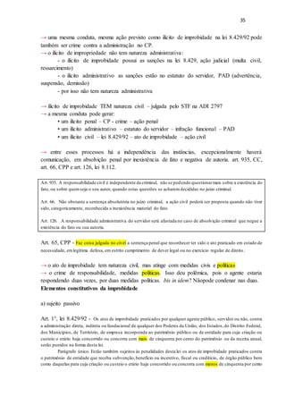 35
→ uma mesma conduta, mesma ação previsto como ilícito de improbidade na lei 8.429/92 pode
também ser crime contra a administração no CP.
→ o ilícito de impropriedade não tem natureza administrativa:
- o ilícito de improbidade possui as sanções na lei 8.429, ação judicial (multa civil,
ressarcimento)
- o ilícito administrativo as sanções estão no estatuto do servidor, PAD (advertência,
suspensão, demissão)
- por isso não tem natureza administrativa
→ ilícito de improbidade TEM natureza civil – julgada pelo STF na ADI 2797
→ a mesma conduta pode gerar:
• um ilícito penal – CP - crime – ação penal
• um ilícito administrativo – estatuto do servidor – infração funcional – PAD
• um ilícito civil – lei 8.429/92 – ato de improbidade – ação civil
→ entre esses processos há a independência das instâncias, excepcionalmente haverá
comunicação, em absolvição penal por inexistência de fato e negativa de autoria. art. 935, CC,
art. 66, CPP e art. 126, lei 8.112.
Art. 935. A responsabilidade civil é independente da criminal, não se podendo questionarmais sobre a existência do
fato, ou sobre quemseja o seu autor, quando estas questões se acharemdecididas no juízo criminal.
Art. 66. Não obstante a sentença absolutória no juízo criminal, a ação civil poderá ser proposta quando não tiver
sido, categoricamente, reconhecida a inexistência material do fato.
Art. 126. A responsabilidade administrativa do servidor será afastada no caso de absolvição criminal que negue a
existência do fato ou sua autoria.
Art. 65, CPP - Faz coisa julgada no cível a sentença penal que reconhecer ter sido o ato praticado em estado de
necessidade, emlegítima defesa, em estrito cumprimento de dever legal ou no exercício regular de direito.
→ o ato de improbidade tem natureza civil, mas atinge com medidas civis e políticas
→ o crime de responsabilidade, medidas políticas. Isso deu polêmica, pois o agente estaria
respondendo duas vezes, por duas medidas políticas. bis in idem? Nãopode condenar nas duas.
Elementos constitutivos da improbidade
a) sujeito passivo
Art. 1°, lei 8.429/92 - Os atos de improbidade praticados por qualquer agente público, servidor ou não, contra
a administração direta, indireta ou fundacional de qualquer dos Poderes da União, dos Estados,do Distrito Federal,
dos Municípios, de Território, de empresa incorporada ao patrimônio público ou de entidade para cuja criação ou
custeio o erário haja concorrido ou concorra com mais de cinquenta por cento do patrimônio ou da receita anual,
serão punidos na forma desta lei.
Parágrafo único. Estão também sujeitos às penalidades desta lei os atos de improbidade praticados contra
o patrimônio de entidade que receba subvenção,benefício ou incentivo, fiscal ou creditício, de órgão público bem
como daquelas para cuja criação ou custeio o erário haja concorrido ou concorra com menos de cinquenta por cento
 