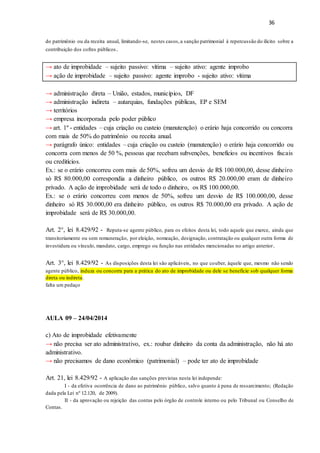 36
do patrimônio ou da receita anual, limitando-se, nestes casos,a sanção patrimonial à repercussão do ilícito sobre a
contribuição dos cofres públicos.
→ ato de improbidade – sujeito passivo: vítima – sujeito ativo: agente improbo
→ ação de improbidade – sujeito passivo: agente improbo - sujeito ativo: vítima
→ administração direta – União, estados, municípios, DF
→ administração indireta – autarquias, fundações públicas, EP e SEM
→ territórios
→ empresa incorporada pelo poder público
→ art. 1º - entidades – cuja criação ou custeio (manutenção) o erário haja concorrido ou concorra
com mais de 50% do patrimônio ou receita anual.
→ parágrafo único: entidades – cuja criação ou custeio (manutenção) o erário haja concorrido ou
concorra com menos de 50 %, pessoas que recebam subvenções, benefícios ou incentivos fiscais
ou creditícios.
Ex.: se o erário concorreu com mais de 50%, sofreu um desvio de R$ 100.000,00, desse dinheiro
só R$ 80.000,00 correspondia a dinheiro público, os outros R$ 20.000,00 eram de dinheiro
privado. A ação de improbidade será de todo o dinheiro, os R$ 100.000,00.
Ex.: se o erário concorreu com menos de 50%, sofreu um desvio de R$ 100.000,00, desse
dinheiro só R$ 30.000,00 era dinheiro público, os outros R$ 70.000,00 era privado. A ação de
improbidade será de R$ 30.000,00.
Art. 2°, lei 8.429/92 - Reputa-se agente público, para os efeitos desta lei, todo aquele que exerce, ainda que
transitoriamente ou sem remuneração, por eleição, nomeação, designação, contratação ou qualquer outra forma de
investidura ou vínculo, mandato, cargo, emprego ou função nas entidades mencionadas no artigo anterior.
Art. 3°, lei 8.429/92 - As disposições desta lei são aplicáveis, no que couber, àquele que, mesmo não sendo
agente público, induza ou concorra para a prática do ato de improbidade ou dele se beneficie sob qualquer forma
direta ou indireta.
falta um pedaço
AULA 09 – 24/04/2014
c) Ato de improbidade efetivamente
→ não precisa ser ato administrativo, ex.: roubar dinheiro da conta da administração, não há ato
administrativo.
→ não precisamos de dano econômico (patrimonial) – pode ter ato de improbidade
Art. 21, lei 8.429/92 - A aplicação das sanções previstas nesta lei independe:
I - da efetiva ocorrência de dano ao patrimônio público, salvo quanto à pena de ressarcimento; (Redação
dada pela Lei nº 12.120, de 2009).
II - da aprovação ou rejeição das contas pelo órgão de controle interno ou pelo Tribunal ou Conselho de
Contas.
 