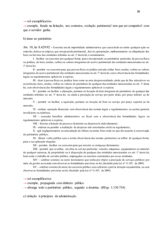 38
→ rol exemplificativo
→ exemplo, fraude na licitação, nos contratos, evolução patrimonial tem que ser compatível com
que o servidor ganha.
b) dano ao patrimônio
Art. 10, lei 8.429/92 - Constitui ato de improbidade administrativa que causa lesão ao erário qualquer ação ou
omissão, dolosa ou culposa, que enseje perda patrimonial, desvio,apropriação, malbaratamento ou dilapidação dos
bens ou haveres das entidades referidas no art. 1º desta lei, e notadamente:
I - facilitar ou concorrer por qualquer forma para a incorporação ao patrimônio particular, de pessoa física
ou jurídica, de bens,rendas, verbas ou valores integrantes do acervo patrimonial das entidades mencionadas no art.
1º desta lei;
II - permitir ou concorrer para que pessoa física ou jurídica privada utilize bens,rendas, verbas ou valores
integrantes do acervo patrimonial das entidades mencionadas no art.1º desta lei, sema observância das formalidades
legais ou regulamentares aplicáveis à espécie;
III - doar à pessoa física ou jurídica bem como ao ente despersonalizado, ainda que de fins educativos ou
assistências,bens, rendas, verbas ou valores do patrimônio de qualquer das entidades mencionadas no art. 1º desta
lei, sem observância das formalidades legais e regulamentares aplicáveis à espécie;
IV - permitir ou facilitar a alienação, permuta ou locação de bem integrante do patrimônio de qualquer das
entidades referidas no art. 1º desta lei, ou ainda a prestação de serviço por parte delas, por preço inferior ao de
mercado;
V - permitir ou facilitar a aquisição, permuta ou locação de bem ou serviço por preço superior ao de
mercado;
VI - realizar operação financeira sem observância das normas legais e regulamentares ou aceitar garantia
insuficiente ou inidônea;
VII - conceder benefício administrativo ou fiscal sem a observância das formalidades legais ou
regulamentares aplicáveis à espécie;
VIII - frustrar a licitude de processo licitatório ou dispensá-lo indevidamente;
IX - ordenar ou permitir a realização de despesas não autorizadas emlei ou regulamento;
X - agir negligentemente na arrecadação de tributo ou renda, bem como no que diz respeito à conservação
do patrimônio público;
XI - liberar verba pública sem a estrita observância das normas pertinentes ou influir de qualquer forma
para a sua aplicação irregular;
XII - permitir, facilitar ou concorrer para que terceiro se enriqueça ilicitamente;
XIII - permitir que se utilize, em obra ou serviço particular, veículos, máquinas, equipamentos ou material
de qualquer natureza, de propriedade ou à disposição de qualquer das entidades mencionadas n o art. 1° desta lei,
bem como o trabalho de servidor público, empregados ou terceiros contratados por essas entidades.
XIV – celebrar contrato ou outro instrumento que tenha por objeto a prestação de serviços públicos por
meio da gestão associada semobservar as formalidades previstas na lei; (Incluído pela Lei nº 11.107, de 2005)
XV – celebrar contrato de rateio de consórcio público semsuficiente e prévia dotação orçamentária, ou sem
observar as formalidades previstas na lei. (Incluído pela Lei nº 11.107, de 2005)
→ rol exemplificativo
→ exemplo, propaganda com dinheiro público
→ abrange todo o patrimônio público, segundo a doutrina. (REsp. 1.130.754)
c) violação à princípios da administração
 