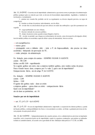 39
Art. 11, 8.429/92 - Constitui ato de improbidade administrativa que atenta contra os princípios da administração
pública qualquer ação ou omissão que viole os deveres de honestidade, imparcialidade, legalidade, e lealdade às
instituições, e notadamente:
I - praticar ato visando fim proibido em lei ou regulamento ou diverso daquele previsto, na regra de
competência;
II - retardar ou deixar de praticar, indevidamente, ato de ofício;
III - revelar fato ou circunstância de que tem ciência em razão das atribuições e que deva permanecer em
segredo;
IV - negar publicidade aos atos oficiais;
V - frustrar a licitude de concurso público;
VI - deixar de prestar contas quando esteja obrigado a fazê-lo;
VII - revelar ou permitir que chegue ao conhecimento de terceiro, antes da respectiva divulgação oficial,
teor de medida política ou econômica capaz de afetar o preço de mercadoria, bem ou serviço.
→ rol exemplificativo
→ menos grave
→ propagando com o dinheiro dele – viola o P. da Impessoalidade, não precisa ter dano
econômico. Independe da aprovação do TC.
→ violar princípio da administração
Ex.: licitação para compra de canetas – SEMPRE OLHAR O AGENTE
caneta – R$ 2,00
fechou em R$ 5,00 – superfaturado
Se o agente ganhou um carro, mas a empresa também ganhou, pois vendeu acima do preço.
Para o Estado houve dano, comprou por 5 e valia 2, qual o ato de improbidade?
Enriquecimento ilícito, ato do artigo 9º, lei 8.429/92.
Ex.: licitação – SEMPRE OLHAR O AGENTE
caneta – 2,00
fechou – 5,00
O agente não ganhou nada – dano ao erário
a empresa ganhou – gerou dano ao erário – enriquecimento ilícito
Qual o ato de improbidade?
ato de dano ao patrimônio, art. 10.
Sanções por ato de improbidade
→ art. 37, § 4º, CF + lei 8.429/92
Art. 37, § 4º, CF - Os atos de improbidade administrativa importarão a suspensão dos direitos políticos, a perda
da função pública, a indisponibilidade dos bens e o ressarcimento ao erário, na forma e gradação previstas em lei,
sem prejuízo da ação penal cabível.
Art. 12, lei 8.429/92 - Independentemente das sanções penais, civis e administrativas previstas na legislação
específica, está o responsável pelo ato de improbidade sujeito às seguintes cominações, que podem ser aplicadas
isolada ou cumulativamente, de acordo com a gravidade do fato: (Redação dada pela Lei nº 12.120, de 2009).
 