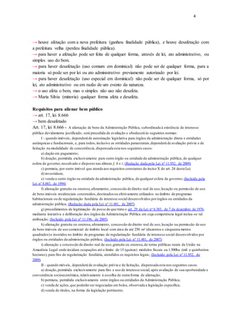 4
→ houve afetação com a nova prefeitura (ganhou finalidade pública), e houve desafetação com
a prefeitura velha (perdeu finalidade pública).
→ para haver a afetação pode ser feita de qualquer forma, através de lei, ato administrativo, ou
simples uso do bem.
→ para haver desafetação (uso comum em dominical) não pode ser de qualquer forma, para a
maioria só pode ser por lei ou ato administrativo previamente autorizado por lei.
→ para haver desafetação (uso especial em dominical) não pode ser de qualquer forma, só por
lei, ato administrativo ou em razão de um evento da natureza.
→ o uso afeta o bem, mas o simples não uso não desafeta.
→ Maria Silvia (minoria) qualquer forma afeta e desafeta.
Requisitos para alienar bem público
→ art. 17, lei 8.666
→ bem desafetado
Art. 17, lei 8.666 - A alienação de bens da Administração Pública, subordinada à existência de interesse
público devidamente justificado, será precedida de avaliação e obedecerá às seguintes normas:
I - quando imóveis, dependerá de autorização legislativa para órgãos da administração direta e entidades
autárquicas e fundacionais, e, para todos,inclusive as entidades paraestatais,dependerá de avaliação prévia e de
licitação na modalidade de concorrência, dispensada esta nos seguintes casos:
a) dação em pagamento;
b) doação, permitida exclusivamente para outro órgão ou entidade da administração pública, de qualquer
esfera de governo,ressalvado o disposto nas alíneas f, h e i; (Redação dada pela Lei nº 11.952, de 2009)
c) permuta, por outro imóvel que atenda aos requisitos constantes do inciso X do art. 24 desta Lei;
d) investidura;
e) venda a outro órgão ou entidade da administração pública, de qualquer esfera de governo; (Incluída pela
Lei nº 8.883, de 1994)
f) alienação gratuita ou onerosa,aforamento, concessão de direito real de uso,locação ou permissão de uso
de bens imóveis residenciais construídos,destinados ou efetivamente utilizados no âmbito de programas
habitacionais ou de regularização fundiária de interesse social desenvolvidos porórgãos ou entidades da
administração pública; (Redação dada pela Lei nº 11.481, de 2007)
g) procedimentos de legitimação de posse de que trata o art. 29 da Lei no 6.383, de 7 de dezembro de 1976,
mediante iniciativa e deliberação dos órgãos da Administração Pública em cuja competência legal inclua-se tal
atribuição; (Incluído pela Lei nº 11.196, de 2005)
h) alienação gratuita ou onerosa,aforamento, concessão de direito real de uso,locação ou permissão de uso
de bens imóveis de uso comercial de âmbito local com área de até 250 m² (duzentos e cinquenta metros
quadrados)e inseridos no âmbito de programas de regularização fundiária de interesse social desenvolvidos por
órgãos ou entidades da administração pública; (Incluído pela Lei nº 11.481, de 2007)
i) alienação e concessão de direito real de uso,gratuita ou onerosa,de terras públicas rurais da União na
Amazônia Legal onde incidam ocupações até o limite de 15 (quinze) módulos fiscais ou 1.500ha (mil e quinhentos
hectares), para fins de regularização fundiária, atendidos os requisitos legais; (Incluído pela Lei nº 11.952, de
2009)
II - quando móveis, dependerá de avaliação prévia e de licitação, dispensada esta nos seguintes casos:
a) doação,permitida exclusivamente para fins e uso de interesse social, após avaliação de sua oportunidade e
conveniência socioeconômica, relativamente à escolha de outra forma de alienação;
b) permuta, permitida exclusivamente entre órgãos ou entidades da Administração Pública;
c) venda de ações,que poderão ser negociadas em bolsa, observada a legislação específica;
d) venda de títulos, na forma da legislação pertinente;
 