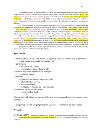 40
I - na hipótese do art. 9°, perda dos bens ou valores acrescidos ilicitamente ao patrimônio, ressarcimento
integral do dano (do agente), quando houver,perda da função pública, suspensão dos direitos políticos de oito a dez
anos (aplicação após o trânsito em julgado), pagamento de multa civil de até três vezes o valor do acréscimo
patrimonial e proibição de contratarcom o Poder Público ou receber benefícios ou incentivos fiscais ou creditícios,
direta ou indiretamente, ainda que por intermédio de pessoa jurídica da qual seja sócio majoritário, pelo prazo de
dez anos;
II - na hipótese do art.10, ressarcimento integral do dano (do terceiro), perda dos bens ou valores acrescidos
ilicitamente ao patrimônio, se concorrer esta circunstância,perda da função pública, suspensãodos direitos políticos
de cinco a oito anos (após o trânsito em julgado), pagamento de multa civil de até duas vezes o valor do dano e
proibição de contratar com o Poder Público ou receber benefícios ou incentivos fiscais ou creditícios, direta ou
indiretamente, ainda que por intermédio de pessoa jurídica da qual seja sócio majoritário, pelo prazo de cinco anos;
III - na hipótese do art. 11, ressarcimento integral do dano (não há devolução do acrescido e quem vai
ressarcir o dano é o terceiro), se houver, perda da função pública, suspensão dos direitos políticos (após o trânsito
em julgado) de três a cinco anos,pagamento de multa civil de até cem vezes o valor da remuneração percebida pelo
agente e proibição de contratar com o Poder Público ou receber benefícios ou incentivos fiscais ou creditícios, direta
ou indiretamente, ainda que por intermédio de pessoa jurídica da qual seja sócio majoritário, pelo prazo de três anos.
Parágrafo único.Na fixação das penas previstas nesta leio juiz levará em conta a extensão do dano causado,
assim como o proveito patrimonial obtido pelo agente.
Ação Judicial
→ natureza jurídica de ação civil pública (divergência) – na peça escrever ação de improbidade
- pode ou não ser precedida de inquérito civil
→ parte legítima
- MP (chama a PJ lesada)
- pessoa jurídica lesada (chama o MP)
→ vedação de acordo, composição ou transação
- o objetivo é punir
→ cautelares
- afastamento do servidor com remuneração
- indisponibilidade de bens
- sequestro dos bens
- investigação e bloqueio de contas bancárias
→ destinação dos valores arrecadados
- a pessoa jurídica lesada
Obs.: na ação civil pública vai para um fundo, que tem a responsabilidade de reconstituir o que
foi lesado.
→ competência: não há foro por prerrogativa de função – competência do crime comum
Prescrição
Art. 23, lei 8.429/92 - As ações destinadas a levar a efeitos as sanções previstas nesta lei podemser propostas:
I - até cinco anos após o término do exercício de mandato (eletivo), de cargo em comissão ou de função de
confiança;
 