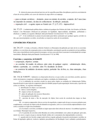 41
II - dentro do prazo prescricional previsto em lei específica para faltas disciplinares puníveis com demissão
a bem do serviço público, nos casos de exercício de cargo efetivo ou emprego.
→ para os demais servidores – demissão, prazo no estatuto do servidor, a maioria diz 5 anos (mas
vai depender do estatuto), da data do conhecimento da infração praticada.
→ reparação civil – o agente repara ao Estado (art. 37, § 5º, CF) – imprescritível.
Art. 37, CF - A administração pública direta e indireta de qualquer dos Poderes da União, dos Estados,do Distrito
Federal e dos Municípios obedecerá aos princípios de legalidade, impessoalidade, moralidade, publicidade e
eficiência e, também, ao seguinte: (Redação dada pela Emenda Constitucional nº 19, de 1998)
§ 5º - A lei estabelecerá os prazos de prescrição para ilícitos praticados por qualquer agente, servidor ou
não, que causemprejuízos ao erário, ressalvadas as respectivas ações de ressarcimento.
CONSÓRCIOS PÚBLICOS
Art. 241, CF - A União, os Estados,o Distrito Federal e os Municípios disciplinarão por meio de lei os consórcios
públicos e os convênios de cooperação entre os entes federados,autorizando a gestão associada de serviços públicos,
bem como a transferência totalou parcial de encargos,serviços,pessoale bens essenciais à continuidade dosserviços
transferidos. (Redação dada pela Emenda Constitucional nº 19, de 1998)
Convênios e consórcios, lei 8.666/93
→ cooperação, objetivos comuns
→ no convênio há reunião de esforços entre entes de qualquer espécie – administração direta,
indireta e particular, ex.: convênio entre TJ e faculdade de direito
→ no consórcio há entidades da mesma espécie, particular fica de fora, ex.: duas autarquias, duas
fundações...
Art. 116, lei 8.666/93 - Aplicam-se as disposições desta Lei, no que couber, aos convênios,acordos, ajustes e
outros instrumentos congêneres celebrados por órgãos e entidades da Administração.
§ 1o A celebração de convênio, acordo ou ajuste pelos órgãos ou entidades da Administração Pública
depende de prévia aprovação de competente plano de trabalho proposto pela organização interessada,o qual deverá
conter, no mínimo, as seguintes informações:
I - identificação do objeto a ser executado;
II - metas a serem atingidas;
III - etapas ou fases de execução;
IV - plano de aplicação dos recursos financeiros;
V - cronograma de desembolso;
VI - previsão de início e fim da execução do objeto, bem assim da conclusão das etapas ou fases
programadas;
VII - se o ajuste compreender obra ou serviço de engenharia, comprovação de que os recursos próprios para
complementar a execução do objeto estão devidamente assegurados,salvo se o custototaldo empreendimento recair
sobre a entidade ou órgão descentralizador.
§ 2o Assinado o convênio,a entidade ou órgão repassador dará ciência do mesmo à Assembleia Legislativa
ou à Câmara Municipal respectiva.
§ 3o As parcelas do convênio serão liberadas em estrita conformidade com o plano de aplicação aprovado,
exceto nos casos a seguir, emque as mesmas ficarão retidas até o saneamento das impropriedades ocorrentes:
I - quando não tiver havido comprovação da boa e regular aplicação da parcela anteriormente recebida, na
forma da legislação aplicável, inclusive mediante procedimentos de fiscalização local, realizados periodicamente
 