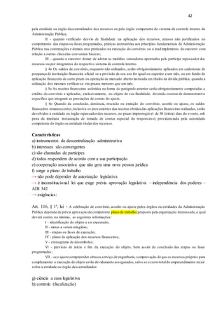 42
pela entidade ou órgão descentralizador dos recursos ou pelo órgão competente do sistema de controle interno da
Administração Pública;
II - quando verificado desvio de finalidade na aplicação dos recursos, atrasos não justificados no
cumprimento das etapas ou fases programadas, práticas atentatórias aos princípios fundamentais de Administração
Pública nas contratações e demais atos praticados na execução do convênio, ou o inadimplemento do executor com
relação a outras cláusulas conveniais básicas;
III - quando o executor deixar de adotar as medidas saneadoras apontadas pelo partícipe repassador dos
recursos ou por integrantes do respectivo sistema de controle interno.
§ 4o Os saldos de convênio, enquanto não utilizados, serão obrigatoriamente aplicados em cadernetas de
poupança de instituição financeira oficial se a previsão de seu uso for igual ou superior a um mês, ou em fundo de
aplicação financeira de curto prazo ou operação de mercado aberto lastreada em títulos da dívida pública, quando a
utilização dos mesmos verificar-se em prazos menores que um mês.
§ 5o As receitas financeiras auferidas na forma do parágrafo anterior serão obrigatoriamente computadas a
crédito do convênio e aplicadas, exclusivamente, no objeto de sua finalidade, devendo constar de demonstrativo
específico que integrará as prestações de contas do ajuste.
§ 6o Quando da conclusão, denúncia, rescisão ou extinção do convênio, acordo ou ajuste, os saldos
financeiros remanescentes,inclusive os provenientes das receitas obtidas das aplicações financeiras realizadas, serão
devolvidos à entidade ou órgão repassadordos recursos, no prazo improrrogável de 30 (trinta) dias do evento, sob
pena da imediata instauração de tomada de contas especial do responsável, providenciada pela autoridade
competente do órgão ou entidade titular dos recursos.
Características
a) instrumentos de descentralização administrativa
b) interesses são convergentes
c) são chamadas de partícipes
d) todos respondem de acordo com a sua participação
e) cooperação associativa que não gera uma nova pessoa jurídica
f) surge o plano de trabalho
→ não pode depender de autorização legislativa
→ é inconstitucional lei que exige prévia aprovação legislativa – independência dos poderes –
ADI 342
→ exigências:
Art. 116, § 1º, lei - A celebração de convênio, acordo ou ajuste pelos órgãos ou entidades da Administração
Pública depende de prévia aprovação de competente plano de trabalho proposto pela organização interessada,o qual
deverá conter, no mínimo, as seguintes informações:
I - identificação do objeto a ser executado;
II - metas a serem atingidas;
III - etapas ou fases de execução;
IV - plano de aplicação dos recursos financeiros;
V - cronograma de desembolso;
VI - previsão de início e fim da execução do objeto, bem assim da conclusão das etapas ou fases
programadas;
VII - se o ajuste compreender obra ou serviço de engenharia, comprovação de que os recursos próprios para
complementar a execução do objeto estão devidamente assegurados,salvo se o custototaldo empreendimento recair
sobre a entidade ou órgão descentralizador.
g) ciência a casa legislativa
h) controle (fiscalização)
 