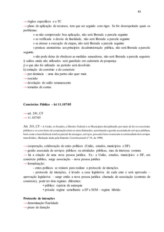 43
→ órgãos específicos e o TC
→ plano de aplicação de recursos, tem que ser seguido com rigor. Se for desrespeitado quais os
problemas:
» se não comprovado boa aplicação, não será liberada a parcela seguinte
» se verificada o desvio de finalidade, não será liberada a parcela seguinte
» se atrasar a execução de etapas, não será liberada a parcela seguinte
» praticas atentatórias aos princípios da administração pública, não será liberada a parcela
seguinte.
» não pode deixa de obedecer as medidas saneadoras, não será liberada a parcela seguinte
i) saldos ainda não utilizados será guardado em caderneta de poupança
j) o que não foi utilizado no período será devolvido
k) extinção do convênio e do consórcio
→ por denúncia – uma das partes não quer mais
→ rescisão
→ devolução do saldo remanescente
→ tomadas de contas
Consórcios Público – lei 11.107/05
→ art. 241, CF
→ 11.107/05
Art. 241, CF - A União, os Estados,o Distrito Federal e os Municípios disciplinarão por meio de lei os consórcios
públicos e os convênios de cooperação entre os entes federados,autorizando a gestão associada de serviços públicos,
bem como a transferência totalou parcial de encargos,serviços,pessoale bens essenciais à continuidade dosserviços
transferidos. (Redação dada pela Emenda Constitucional nº 19, de 1998)
→ cooperação, colaboração de entes políticos (União, estados, municípios e DF)
→ gestão associada de serviços públicos ou atividades públicas, mas de interesse comum.
→ há a criação de uma nova pessoa jurídica. Ex.: a União, estados, municípios e DF, em
consórcio público, surge associação – nova pessoa jurídica
→ formalização:
- entes políticos se reúnem para realizar o protocolo de intenções.
- protocolo de intenções, é levado a casa legislativa de cada ente e será aprovado –
aprovação legislativa – surge então a nova pessoa jurídica chamada de associação (contrato de
consórcio), pode ter dois regimes diferentes:
• público: espécie de autarquia
• privada: regime semelhante a EP e SEM – regime hibrido
Protocolo de intenções
→ denominação/finalidade
→ prazo de duração
 