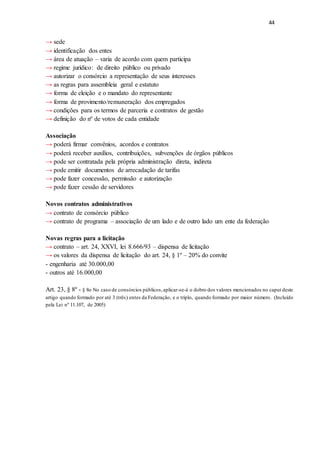 44
→ sede
→ identificação dos entes
→ área de atuação – varia de acordo com quem participa
→ regime jurídico: de direito público ou privado
→ autorizar o consórcio a representação de seus interesses
→ as regras para assembleia geral e estatuto
→ forma de eleição e o mandato do representante
→ forma de provimento/remuneração dos empregados
→ condições para os termos de parceria e contratos de gestão
→ definição do nº de votos de cada entidade
Associação
→ poderá firmar convênios, acordos e contratos
→ poderá receber auxílios, contribuições, subvenções de órgãos públicos
→ pode ser contratada pela própria administração direta, indireta
→ pode emitir documentos de arrecadação de tarifas
→ pode fazer concessão, permissão e autorização
→ pode fazer cessão de servidores
Novos contratos administrativos
→ contrato de consórcio público
→ contrato de programa – associação de um lado e de outro lado um ente da federação
Novas regras para a licitação
→ contrato – art. 24, XXVI, lei 8.666/93 – dispensa de licitação
→ os valores da dispensa de licitação do art. 24, § 1º – 20% do convite
- engenharia até 30.000,00
- outros até 16.000,00
Art. 23, § 8º - § 8o No caso de consórcios públicos,aplicar-se-á o dobro dos valores mencionados no caput deste
artigo quando formado por até 3 (três) entes da Federação, e o triplo, quando formado por maior número. (Incluído
pela Lei nº 11.107, de 2005)
 