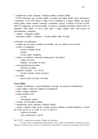46
→ administração direta, autarquia e fundação pública de direito público.
→ CF/88: estabelecia que o servidor público era regido pelo regime jurídico único (predominou
o estatutário). A EC 19/98 alterou o artigo 39, CF, admitindo-se o regime múltiplo (na mesma
ordem política admite celetista (emprego) e estatutário (cargo)). A matéria foi levada ao STF,
ADI 2135, julgamento em sede de cautelar, reconheceu a inconstitucionalidade formal da EC 19,
suspendeu então (efeito ex nunc), volta então o regime jurídico único (não precisa ser
necessariamente estatutário).
→ celetista = empregado público
→ funcionário público = estatutário = servidor público titular de cargo
c) Particular em colaboração
→ é aquele que não perde a condição de particular, mas vai colaborar com o Estado.
→ existem os requisitados:
• jurado no tribunal do júri
• mesário
• serviço militar obrigatório
→ existem os voluntários (responde própria/agentes honoríficos):
• amigos da escola
• dirigente de conselho de classe
→ concessionária/permissionária
• motorista de ônibus
→ delegados de função – art. 236, CF
• serviços notariais (presta concurso)
→ ato oficial
• presta serviço de saúde e de ensino
Cargo Público
→ conjunto de atribuições e responsabilidades com lugar nos quadros da administração
→ a mais simples e indivisível unidade de competência
→ sujeito a regime estatutário
→ criação depende de lei
- nº certo
- denominação própria
→ só existe em PJ de direito público
→ administração direta, autarquias, fundação pública
→ criação e extinção é feita por lei, exceção, serviços auxiliares do poder legislativo a criação
não é feita por lei, art. 51, inciso IV e art. 52, XIII, CF.
- criado por resolução
- mas a remuneração é por lei
Art. 51, CF - Compete privativamente à Câmara dos Deputados:
IV - dispor sobre sua organização, funcionamento, polícia, criação, transformação ou extinção dos cargos,
empregos e funções de seus serviços, e a iniciativa de lei para fixação da respectiva remuneração, observados os
 