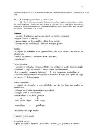47
parâmetros estabelecidos na lei de diretrizes orçamentárias; (Redação dada pela Emenda Constitucional nº 19, de
1998)
Art. 52, CF - Compete privativamente ao Senado Federal:
XIII - dispor sobre sua organização, funcionamento, polícia, criação, transformação ou extinção
dos cargos, empregos e funções de seus serviços, e a iniciativa de lei para fixação da respectiva
remuneração, observados os parâmetros estabelecidos na lei de diretrizes orçamentárias; (Redação dada
pela Emenda Constitucional nº 19, de 1998)
Emprego
→ conjunto de atribuições que vem do encargo de trabalho permanente
→ regime celetista – contratual
→ pessoa jurídica de direito público e PJ de direito privado
→ quando atua na administração, influência do regime público
Função
→ conjunto de atribuições mais reponsabilidade não tendo estrutura nos quadros da
administração
→ função de confiança – autorizada pela CF (é a única)
→ criada por lei
Cargo de confiança
→ conjunto de atribuições e responsabilidades que tem lugar no quadro da administração
→ confiança – cargo em comissão – direção, chefia e assessoramento
- livre nomeação e exoneração (ad nutum) livre exoneração, sem justificativa
→ qualquer pessoa desde que uma reserva de no mínimo X vagas para alguém em cargo
em carreira – P. da Continuidade
Função de confiança
→ conjunto de atribuições e responsabilidades que não tem lugar nos quadros da
administração.
→ só pode ser atribuída a quem já tem cargo efetivo
→ direção, chefia e assessoramento
→ cargo efetivo + função de confiança
atrib. + resp. + lugar atrib. + resp.
remuneração + gratificação
Classificação de cargo público
I) quanto à posição estatal
a) cargos de carreira
→ plano de ascensão funcional – escalonado – exemplo, juiz que cresce na carreira.
 