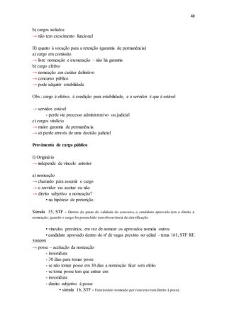 48
b) cargos isolados
→ não tem crescimento funcional
II) quanto à vocação para a retenção (garantia de permanência)
a) cargo em comissão
→ livre nomeação e exoneração – não há garantia
b) cargo efetivo
→ nomeação em caráter definitivo
→ concurso público
→ pode adquirir estabilidade
Obs.: cargo é efetivo, é condição para estabilidade, e o servidor é que é estável
→ servidor estável
- perde via processo administrativo ou judicial
c) cargos vitalício
→ maior garantia de permanência
→ só perde através de uma decisão judicial
Provimento de cargo público
I) Originário
→ independe de vínculo anterior
a) nomeação
→ chamado para assumir o cargo
→ o servidor vai aceitar ou não
→ direito subjetivo a nomeação?
• na hipótese de preterição
Súmula 15, STF - Dentro do prazo de validade do concurso, o candidato aprovado tem o direito à
nomeação, quando o cargo for preenchido semobservância da classificação.
• vínculos precários, em vez de nomear os aprovados nomeia outros
• candidato aprovado dentro do nº de vagas previsto no edital – tema 161, STF RE
598099
→ posse – aceitação da nomeação
- investidura
- 30 dias para tomar posse
- se não tomar posse em 30 dias a nomeação ficar sem efeito
- se toma posse tem que entrar em
- investidura
- direito subjetivo à posse
• súmula 16, STF - Funcionário nomeado por concurso temdireito à posse.
 