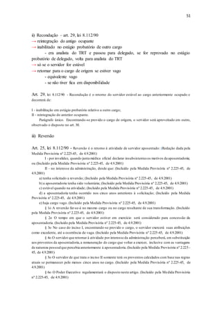 51
ii) Recondução – art. 29, lei 8.112/90
→ reintegração do antigo ocupante
→ inabilitado no estágio probatório de outro cargo
- era analista do TRT e passou para delegado, se for reprovado no estágio
probatório de delegado, volta para analista do TRT
→ só se o servidor for estável
→ retornar para o cargo de origem se estiver vago
- equivalente vago
- se não tiver fica em disponibilidade
Art. 29, lei 8.112/90 - Recondução é o retorno do servidor estável ao cargo anteriormente ocupado e
decorrerá de:
I - inabilitação em estágio probatório relativo a outro cargo;
II - reintegração do anterior ocupante.
Parágrafo único. Encontrando-se provido o cargo de origem, o servidor será aproveitado em outro,
observado o disposto no art. 30.
iii) Reversão
Art. 25, lei 8.112/90 - Reversão é o retorno à atividade de servidor aposentado: (Redação dada pela
Medida Provisória nº 2.225-45, de 4.9.2001)
I - por invalidez, quando junta médica oficial declarar insubsistentes os motivos da aposentadoria;
ou (Incluído pela Medida Provisória nº 2.225-45, de 4.9.2001)
II - no interesse da administração, desde que: (Incluído pela Medida Provisória nº 2.225-45, de
4.9.2001)
a) tenha solicitado a reversão; (Incluído pela Medida Provisória nº 2.225-45, de 4.9.2001)
b) a aposentadoria tenha sido voluntária; (Incluído pela Medida Provisória nº 2.225-45, de 4.9.2001)
c) estável quando na atividade; (Incluído pela Medida Provisória nº 2.225-45, de 4.9.2001)
d) a aposentadoria tenha ocorrido nos cinco anos anteriores à s olicitação; (Incluído pela Medida
Provisória nº 2.225-45, de 4.9.2001)
e) haja cargo vago. (Incluído pela Medida Provisória nº 2.225-45, de 4.9.2001)
§ 1o A reversão far-se-á no mesmo cargo ou no cargo resultante de sua transformação. (Incluído
pela Medida Provisória nº 2.225-45, de 4.9.2001)
§ 2o O tempo em que o servidor estiver em exercício será considerado para concessão da
aposentadoria. (Incluído pela Medida Provisória nº 2.225-45, de 4.9.2001)
§ 3o No caso do inciso I, encontrando-se provido o cargo, o servidor exercerá suas atribuições
como excedente, até a ocorrência de vaga. (Incluído pela Medida Provisória nº 2.225-45, de 4.9.2001)
§ 4o O servidor que retornar à atividade por interesse da administração perceberá, em substituição
aos proventos da aposentadoria,a remuneração do cargo que voltar a exercer, inclusive com as vantagens
de natureza pessoalque percebia anteriormente à aposentadoria.(Incluído pela Medida Provisória nº 2.225 -
45, de 4.9.2001)
§ 5o O servidor de que trata o inciso II somente terá os proventos calculados com base nas regras
atuais se permanecer pelo menos cinco anos no cargo. (Incluído pela Medida Provisória nº 2.225-45, de
4.9.2001)
§ 6o O Poder Executivo regulamentará o disposto neste artigo. (Incluído pela Medida Provisória
nº 2.225-45, de 4.9.2001)
 