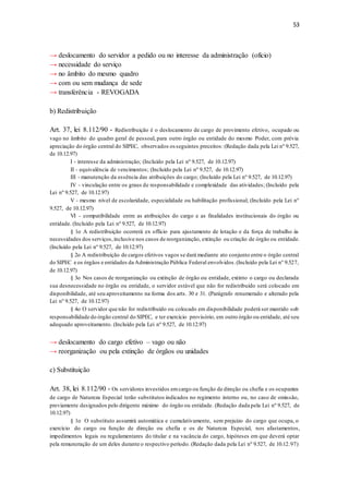 53
→ deslocamento do servidor a pedido ou no interesse da administração (ofício)
→ necessidade do serviço
→ no âmbito do mesmo quadro
→ com ou sem mudança de sede
→ transferência - REVOGADA
b) Redistribuição
Art. 37, lei 8.112/90 - Redistribuição é o deslocamento de cargo de provimento efetivo, ocupado ou
vago no âmbito do quadro geral de pessoal, para outro órgão ou entidade do mesmo Poder, com prévia
apreciação do órgão central do SIPEC, observados os seguintes preceitos: (Redação dada pela Lei nº 9.527,
de 10.12.97)
I - interesse da administração; (Incluído pela Lei nº 9.527, de 10.12.97)
II - equivalência de vencimentos; (Incluído pela Lei nº 9.527, de 10.12.97)
III - manutenção da essência das atribuições do cargo; (Incluído pela Lei nº 9.527, de 10.12.97)
IV - vinculação entre os graus de responsabilidade e complexidade das atividades; (Incluído pela
Lei nº 9.527, de 10.12.97)
V - mesmo nível de escolaridade, especialidade ou habilitação profissional; (Incluído pela Lei nº
9.527, de 10.12.97)
VI - compatibilidade entre as atribuições do cargo e as finalidades institucionais do órgão ou
entidade. (Incluído pela Lei nº 9.527, de 10.12.97)
§ 1o A redistribuição ocorrerá ex officio para ajustamento de lotação e da força de trabalho às
necessidades dos serviços,inclusive nos casos de reorganização, extinção ou criação de órgão ou entidade.
(Incluído pela Lei nº 9.527, de 10.12.97)
§ 2o A redistribuição de cargos efetivos vagos se dará mediante ato conjunto entre o órgão central
do SIPEC e os órgãos e entidades da Administração Pública Federal envolvidos.(Incluído pela Lei nº 9.527,
de 10.12.97)
§ 3o Nos casos de reorganização ou extinção de órgão ou entidade, extinto o cargo ou declarada
sua desnecessidade no órgão ou entidade, o servidor estável que não for redistribuído será colocado em
disponibilidade, até seu aproveitamento na forma dos arts. 30 e 31. (Parágrafo renumerado e alterado pela
Lei nº 9.527, de 10.12.97)
§ 4o O servidor que não for redistribuído ou colocado em disponibilidade poderá ser mantido sob
responsabilidade do órgão central do SIPEC, e ter exercício provisório, em outro órgão ou entidade, até seu
adequado aproveitamento. (Incluído pela Lei nº 9.527, de 10.12.97)
→ deslocamento do cargo efetivo – vago ou não
→ reorganização ou pela extinção de órgãos ou unidades
c) Substituição
Art. 38, lei 8.112/90 - Os servidores investidos emcargo ou função de direção ou chefia e os ocupantes
de cargo de Natureza Especial terão substitutos indicados no regimento interno ou, no caso de omissão,
previamente designados pelo dirigente máximo do órgão ou entidade. (Redação dada pela Lei nº 9.527, de
10.12.97)
§ 1o O substituto assumirá automática e cumulativamente, sem prejuízo do cargo que ocupa, o
exercício do cargo ou função de direção ou chefia e os de Natureza Especial, nos afastamentos,
impedimentos legais ou regulamentares do titular e na vacância do cargo, hipóteses em que deverá optar
pela remuneração de um deles durante o respectivo período. (Redação dada pela Lei nº 9.527, de 10.12.97)
 