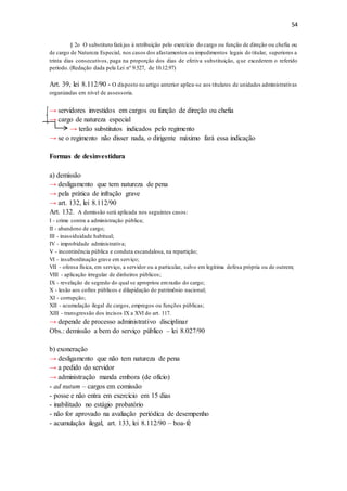 54
§ 2o O substituto fará jus à retribuição pelo exercício do cargo ou função de direção ou chefia ou
de cargo de Natureza Especial, nos casos dos afastamentos ou impedimentos legais do titular, superiores a
trinta dias consecutivos, paga na proporção dos dias de efetiva substituição, que excederem o referido
período. (Redação dada pela Lei nº 9.527, de 10.12.97)
Art. 39, lei 8.112/90 - O disposto no artigo anterior aplica-se aos titulares de unidades administrativas
organizadas em nível de assessoria.
→ servidores investidos em cargos ou função de direção ou chefia
→ cargo de natureza especial
→ terão substitutos indicados pelo regimento
→ se o regimento não disser nada, o dirigente máximo fará essa indicação
Formas de desinvestidura
a) demissão
→ desligamento que tem natureza de pena
→ pela prática de infração grave
→ art. 132, lei 8.112/90
Art. 132. A demissão será aplicada nos seguintes casos:
I - crime contra a administração pública;
II - abandono de cargo;
III - inassiduidade habitual;
IV - improbidade administrativa;
V - incontinência pública e conduta escandalosa, na repartição;
VI - insubordinação grave em serviço;
VII - ofensa física, em serviço, a servidor ou a particular, salvo em legítima defesa própria ou de outrem;
VIII - aplicação irregular de dinheiros públicos;
IX - revelação de segredo do qual se apropriou emrazão do cargo;
X - lesão aos cofres públicos e dilapidação do patrimônio nacional;
XI - corrupção;
XII - acumulação ilegal de cargos, empregos ou funções públicas;
XIII - transgressão dos incisos IX a XVI do art. 117.
→ depende de processo administrativo disciplinar
Obs.: demissão a bem do serviço público – lei 8.027/90
b) exoneração
→ desligamento que não tem natureza de pena
→ a pedido do servidor
→ administração manda embora (de ofício)
- ad nutum – cargos em comissão
- posse e não entra em exercício em 15 dias
- inabilitado no estágio probatório
- não for aprovado na avaliação periódica de desempenho
- acumulação ilegal, art. 133, lei 8.112/90 – boa-fé
 