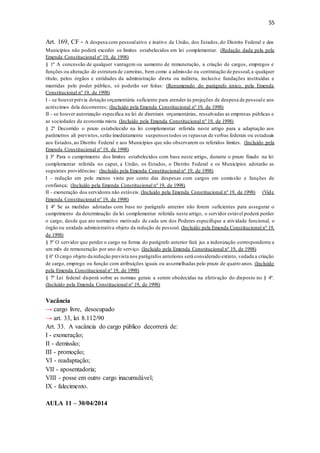 55
Art. 169, CF - A despesa com pessoalativo e inativo da União, dos Estados,do Distrito Federal e dos
Municípios não poderá exceder os limites estabelecidos em lei complementar. (Redação dada pela pela
Emenda Constitucional nº 19, de 1998)
§ 1º A concessão de qualquer vantagem ou aumento de remuneração, a criação de cargos, empregos e
funções ou alteração de estrutura de carreiras, bem como a admissão ou contratação de pessoal,a qualquer
título, pelos órgãos e entidades da administração direta ou indireta, inclusive fundações instituídas e
mantidas pelo poder público, só poderão ser feitas: (Renumerado do parágrafo único, pela Emenda
Constitucional nº 19, de 1998)
I - se houverprévia dotação orçamentária suficiente para atender às projeções de despesa de pessoale aos
acréscimos dela decorrentes; (Incluído pela Emenda Constitucional nº 19, de 1998)
II - se houver autorização específica na lei de diretrizes orçamentárias, ressalvadas as empresas públicas e
as sociedades de economia mista. (Incluído pela Emenda Constitucional nº 19, de 1998)
§ 2º Decorrido o prazo estabelecido na lei complementar referida neste artigo para a adaptação aos
parâmetros ali previstos,serão imediatamente suspensos todos os repasses de verbas federais ou estaduais
aos Estados,ao Distrito Federal e aos Municípios que não observarem os referidos limites. (Incluído pela
Emenda Constitucional nº 19, de 1998)
§ 3º Para o cumprimento dos limites estabelecidos com base neste artigo, durante o prazo fixado na lei
complementar referida no caput, a União, os Estados, o Distrito Federal e os Municípios adotarão as
seguintes providências: (Incluído pela Emenda Constitucional nº 19, de 1998)
I - redução em pelo menos vinte por cento das despesas com cargos em comissão e funções de
confiança; (Incluído pela Emenda Constitucional nº 19, de 1998)
II - exoneração dos servidores não estáveis. (Incluído pela Emenda Constitucional nº 19, de 1998) (Vide
Emenda Constitucional nº 19, de 1998)
§ 4º Se as medidas adotadas com base no parágrafo anterior não forem suficientes para assegurar o
cumprimento da determinação da lei complementar referida neste artigo, o servidor estável poderá perder
o cargo, desde que ato normativo motivado de cada um dos Poderes especifique a atividade funcional, o
órgão ou unidade administrativa objeto da redução de pessoal. (Incluído pela Emenda Constitucional nº 19,
de 1998)
§ 5º O servidor que perder o cargo na forma do parágrafo anterior fará jus a indenização correspondente a
um mês de remuneração por ano de serviço. (Incluído pela Emenda Constitucional nº 19, de 1998)
§ 6º O cargo objeto da redução prevista nos parágrafos anteriores será considerado extinto, vedada a criação
de cargo, emprego ou função com atribuições iguais ou assemelhadas pelo prazo de quatro anos. (Incluído
pela Emenda Constitucional nº 19, de 1998)
§ 7º Lei federal disporá sobre as normas gerais a serem obedecidas na efetivação do disposto no § 4º.
(Incluído pela Emenda Constitucional nº 19, de 1998)
Vacância
→ cargo livre, desocupado
→ art. 33, lei 8.112/90
Art. 33. A vacância do cargo público decorrerá de:
I - exoneração;
II - demissão;
III - promoção;
VI - readaptação;
VII - aposentadoria;
VIII - posse em outro cargo inacumulável;
IX - falecimento.
AULA 11 – 30/04/2014
 