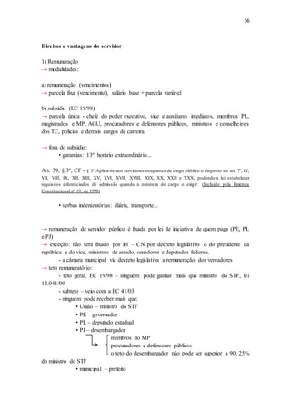 56
Direitos e vantagens do servidor
1) Remuneração
→ modalidades:
a) remuneração (vencimentos)
→ parcela fixa (vencimento), salário base + parcela variável
b) subsídio (EC 19/98)
→ parcela única - chefe do poder executivo, vice e auxiliares imediatos, membros PL,
magistrados e MP, AGU, procuradores e defensores públicos, ministros e conselheiros
dos TC, policias e demais cargos de carreira.
→ fora do subsídio:
• garantias: 13º, horário extraordinário...
Art. 39, § 3º, CF - § 3º Aplica-se aos servidores ocupantes de cargo público o disposto no art. 7º, IV,
VII, VIII, IX, XII, XIII, XV, XVI, XVII, XVIII, XIX, XX, XXII e XXX, podendo a lei estabelecer
requisitos diferenciados de admissão quando a natureza do cargo o exigir. (Incluído pela Emenda
Constitucional nº 19, de 1998)
• verbas indenizatórias: diária, transporte...
→ remuneração de servidor público é fixada por lei de iniciativa de quem paga (PE, PL
e PJ)
→ exceção: não será fixado por lei – CN por decreto legislativo o do presidente da
república e do vice, ministros de estado, senadores e deputados federais.
- a câmara municipal via decreto legislativa a remuneração dos vereadores
→ teto remuneratório:
- teto geral, EC 19/98 – ninguém pode ganhar mais que ministro do STF, lei
12.041/09
- subteto – veio com a EC 41/03
- ninguém pode receber mais que:
• União – ministro do STF
• PE – governador
• PL – deputado estadual
• PJ – desembargador
membros do MP
procuradores e defensores públicos
o teto do desembargador não pode ser superior a 90, 25%
do ministro do STF
• municipal – prefeito
 