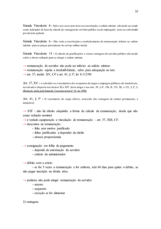 57
Súmula Vinculante 4 - Salvo nos casos previstos na constituição,o salário mínimo não pode ser usado
como indexador de base de cálculo de vantagemde servidor público ou de empregado, nem ser substituído
por decisão judicial.
Súmula Vinculante 6 - Não viola a constituição o estabelecimento de remuneração inferior ao salário
mínimo para as praças prestadoras de serviço militar inicial.
Súmula Vinculante 15 - O cálculo de gratificações e outras vantagens do servidor público não incide
sobre o abono utilizado para se atingir o salário mínimo.
→ remuneração de servidor não pode ser inferior ao salário mínimo
→ remuneração sujeita a irredutibilidade, salvo para adequação ao teto
→ art. 37, incido XV, CF e art. 41, § 3º, lei 8.112/90
Art. 37, XV - o subsídio e os vencimentos dos ocupantes de cargos e empregos públicos são irredutíveis,
ressalvado o disposto nos incisos XI e XIV deste artigo e nos arts. 39, § 4º, 150, II, 153, III, e 153, § 2º, I;
(Redação dada pela Emenda Constitucional nº 19, de 1998)
Art. 41, § 3º - O vencimento do cargo efetivo, acrescido das vantagens de caráter permanente, é
irredutível.
→ STF – não há direito adquirido a forma de cálculo da remuneração, desde que não
cause redução nominal.
→ é vedado equiparação e vinculação de remuneração – art. 37, XIII, CF.
→ descontos na remuneração:
- falta sem motivo justificado
- faltas justificadas a depender da chefia
- atrasos proporcionais
→ consignação em folha de pagamento
- depende de autorização do servidor
- critério do administrador
→ débito com o erário:
- se for 5 vezes a remuneração e for embora, terá 60 dias para quitar o débito, se
não pagar inscrição na dívida ativa.
→ penhora não pode atingir remuneração do servidor
- arresto
- sequestro
- exceção se for alimentar
2) vantagens
 