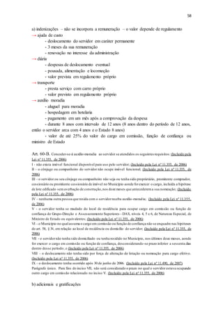 58
a) indenizações – não se incorpora a remuneração – o valor depende de regulamento
→ ajuda de custo
- deslocamento do servidor em caráter permanente
- 3 meses da sua remuneração
- renovação no interesse da administração
→ diária
- despesas de deslocamento eventual
- pousada, alimentação e locomoção
- valor prevista em regulamento próprio
→ transporte
- presta serviço com carro próprio
- valor previsto em regulamento próprio
→ auxílio moradia
- aluguel para moradia
- hospedagem em hotelaria
- pagamento em um mês após a comprovação da despesa
- durante 8 anos com intervalo de 12 anos (8 anos dentro do período de 12 anos,
então o servidor arca com 4 anos e o Estado 8 anos)
- valor de até 25% do valor do cargo em comissão, função de confiança ou
ministro de Estado
Art. 60-B. Conceder-se-á auxílio-moradia ao servidor se atendidos os seguintes requisitos: (Incluído pela
Lei nº 11.355, de 2006)
I - não exista imóvel funcional disponível para uso pelo servidor; (Incluído pela Lei nº 11.355, de 2006)
II - o cônjuge ou companheiro do servidor não ocupe imóvel funcional; (Incluído pela Lei nº 11.355, de
2006)
III - o servidor ou seu cônjuge ou companheiro não seja ou tenha sido proprietário, promitente comprador,
cessionário ou promitente cessionário de imóvel no Município aonde forexercer o cargo, incluída a hipótese
de lote edificado semaverbação de construção,nos doze meses que antecederema sua nomeação; (Incluído
pela Lei nº 11.355, de 2006)
IV - nenhuma outra pessoa que resida com o servidorreceba auxílio-moradia; (Incluído pela Lei nº 11.355,
de 2006)
V - o servidor tenha se mudado do local de residência para ocupar cargo em comissão ou função de
confiança do Grupo-Direção e Assessoramento Superiores - DAS, níveis 4, 5 e 6, de Natureza Especial, de
Ministro de Estado ou equivalentes; (Incluído pela Lei nº 11.355, de 2006)
VI - o Município no qualassuma o cargo em comissão ou função de confiança não se enquadre nas hipóteses
do art. 58, § 3o, em relação ao local de residência ou domicílio do servidor; (Incluído pela Lei nº 11.355, de
2006)
VII - o servidornão tenha sido domiciliado ou tenha residido no Município, nos últimos doze meses, aonde
for exercer o cargo em comissão ou função de confiança, desconsiderando-se prazo inferior a sessenta dias
dentro desse período; e (Incluído pela Lei nº 11.355, de 2006)
VIII - o deslocamento não tenha sido por força de alteração de lotação ou nomeação para cargo efetivo.
(Incluído pela Lei nº 11.355, de 2006)
IX - o deslocamento tenha ocorrido após 30 de junho de 2006. (Incluído pela Lei nº 11.490, de 2007)
Parágrafo único. Para fins do inciso VII, não será considerado o prazo no qual o servidor estava ocupando
outro cargo em comissão relacionado no inciso V. (Incluído pela Lei nº 11.355, de 2006)
b) adicionais e gratificações
 