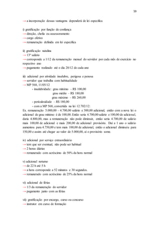 59
→ a incorporação dessas vantagens dependerá de lei específica
i) gratificação por função de confiança
→ direção, chefia ou assessoramento
→ cargo efetivo
→ remuneração definida em lei específica
ii) gratificação natalina
→ 13º salário
→ corresponde a 1/12 da remuneração mensal do servidor por cada mês de exercício no
respectivo ano
→ pagamento realizado até o dia 20/12 de cada ano
iii) adicional por atividade insalubre, perigosa e penosa
→ servidor que trabalha com habitualidade
→ MP 568, 11/05/12
- insalubridade: grau mínimo – R$ 100,00
grau médio – R$ 180,00
grau máximo – R$ 260,00
- periculosidade – R$ 180,00
- com a MP 568, convertida na lei 12.702/12:
Ex. remuneração 5.000,00 – 4.700,00 salário e 300,00 adicional, então com a nova lei o
adicional de grau mínimo é de 100,00. Então seria 4.700,00 salário e 100,00 de adicional,
daria 4.800,00, mas a remuneração não pode diminuir, então seria 4.700,00 de salário
mais 100,00 de adicional e mais 200,00 de adicional provisório. Daí a 1 ano o salário
aumentou para 4.750,00 e tem mais 100,00 de adicional, então o adicional diminuiu para
150,00 e assim até chegar ao valor de 5.000,00, aí o provisório some.
iv) adicional por serviço extraordinário
→ tem que ser eventual, não pode ser habitual
→ 2 horas diárias
→ remunerado com acréscimo de 50% da hora normal
v) adicional noturno
→ de 22 h até 5 h
→ a hora corresponde a 52 minutos e 30 segundos.
→ remunerado com acréscimo de 25% da hora normal
vi) adicional de férias
→ 1/3 da remuneração do servidor
→ pagamento junto com as férias
vii) gratificação por encargo, curso ou concurso
→ instrutor em curso de formação
 