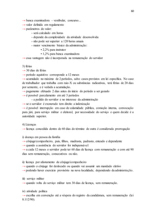 60
→ banca examinadora – vestibular, concurso...
→ valor definida em regulamento
→ parâmetros do valor:
- será calculado em horas
- depende da complexidade da atividade desenvolvida
- não pode ser superior a 120 horas anuais
- maior vencimento básico da administração:
• 2,2% para instrutor
• 1,2% para banca examinadora
→ essa vantagem não é incorporada na remuneração do servidor
3) férias
→ 30 dias de férias
→ período aquisitivo corresponde a 12 meses
→ acumulado no máximo de 2 períodos, salvo casos previstos em lei específica. No caso
de trabalhador que trabalha com raio-X ou substâncias radioativas, terá férias de 20 dias
por semestre, e é vedada a acumulação.
→ pagamento efetuado 2 dias antes do início do período a ser gozado
→ é possível parcelamento em até 3 períodos
- a pedido do servidor e no interesse da administração
→ se o servidor é exonerado tem direito a indenização
→ é possível interrupção em caso de calamidade pública, comoção interna, convocação
para júri, para serviço militar e eleitoral, por necessidade do serviço e quem decide é a
autoridade superior.
4) Licenças
→ licença concedida dentro de 60 dias do término de outra é considerada prorrogação
i) doença em pessoa da família
→ cônjuge/companheiro, pais, filhos, madrasta, padrasto, enteado e dependente
→ quando a assistência do servidor for indispensável
→ a cada 12 meses o servidor pode ter 60 dias de licença com remuneração e com até 90
dias sem remuneração, consecutivos ou não.
ii) licença por afastamento de cônjuge/companheiro
→ quando o cônjuge for deslocado ou quando vai assumir um mandado eletivo
→ podendo haver exercício provisório na nova localidade, dependendo da administração.
iii) serviço militar
→ quando volta do serviço militar tem 30 dias de licença, sem remuneração.
iv) atividade política
→ escolha em convenção até a véspera do registro da candidatura, sem remuneração (lei
8.112/90).
 