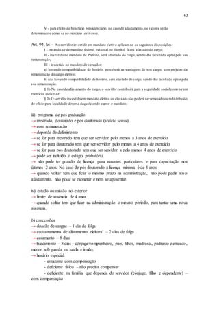 62
V - para efeito de benefício previdenciário, no caso de afastamento, os valores serão
determinados como se no exercício estivesse.
Art. 94, lei - Ao servidor investido em mandato eletivo aplicam-se as seguintes disposições:
I - tratando-se de mandato federal, estadual ou distrital, ficará afastado do cargo;
II - investido no mandato de Prefeito, será afastado do cargo, sendo-lhe facultado optar pela sua
remuneração;
III - investido no mandato de vereador:
a) havendo compatibilidade de horário, perceberá as vantagens de seu cargo, sem prejuízo da
remuneração do cargo eletivo;
b) não havendo compatibilidade de horário, será afastado do cargo, sendo-lhe facultado optar pela
sua remuneração.
§ 1o No caso de afastamento do cargo, o servidor contribuirá para a seguridade social como se em
exercício estivesse.
§ 2o O servidorinvestido em mandato eletivo ou classista não poderá serremovido ou redistribuído
de ofício para localidade diversa daquela onde exerce o mandato.
iii) programa de pós graduação
→ mestrado, doutorado e pós doutorado (stricto sensu)
→ com remuneração
→ depende de deferimento
→ se for para mestrado tem que ser servidor pelo menos a 3 anos de exercício
→ se for para doutorado tem que ser servidor pelo menos a 4 anos de exercício
→ se for para pós doutorado tem que ser servidor a pelo menos 4 anos de exercício
→ pode ser incluído o estágio probatório
→ não pode ter gozado de licença para assuntos particulares e para capacitação nos
últimos 2 anos. No caso de pós doutorado a licença mínima é de 4 anos
→ quando voltar tem que ficar o mesmo prazo na administração, não pode pedir novo
afastamento, não pode se exonerar e nem se aposentar.
iv) estudo ou missão no exterior
→ limite de ausência de 4 anos
→ quando voltar tem que ficar na administração o mesmo período, para tentar uma nova
ausência.
6) concessões
→ doação de sangue – 1 dia de folga
→ cadastramento de alistamento eleitoral – 2 dias de folga
→ casamento – 8 dias
→ falecimento – 8 dias – cônjuge/companheiro, pais, filhos, madrasta, padrasto e enteado,
menor sob guarda ou tutela e irmão.
→ horário especial:
- estudante com compensação
- deficiente físico – não precisa compensar
- deficiente na família que dependa do servidor (cônjuge, filho e dependente) –
com compensação
 