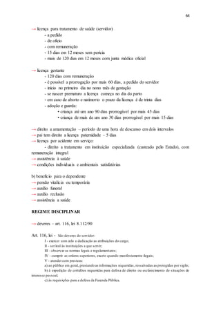 64
→ licença para tratamento de saúde (servidor)
- a pedido
- de ofício
- com remuneração
- 15 dias em 12 meses sem perícia
- mais de 120 dias em 12 meses com junta médica oficial
→ licença gestante
- 120 dias com remuneração
- é possível a prorrogação por mais 60 dias, a pedido do servidor
- início no primeiro dia no nono mês de gestação
- se nascer prematuro a licença começa no dia do parto
- em caso de aborto e natimorto o prazo da licença é de trinta dias
- adoção e guarda:
• criança até um ano 90 dias prorrogável por mais 45 dias
• criança de mais de um ano 30 dias prorrogável por mais 15 dias
→ direito a amamentação – período de uma hora de descanso em dois intervalos
→ pai tem direito a licença paternidade – 5 dias
→ licença por acidente em serviço:
- direito a tratamento em instituição especializada (custeado pelo Estado), com
remuneração integral
→ assistência à saúde
→ condições individuais e ambientais satisfatórias
b) benefício para o dependente
→ pensão vitalícia ou temporária
→ auxílio funeral
→ auxílio reclusão
→ assistência a saúde
REGIME DISCIPLINAR
→ deveres – art. 116, lei 8.112/90
Art. 116, lei - São deveres do servidor:
I - exercer com zelo e dedicação as atribuições do cargo;
II - ser leal às instituições a que servir;
III - observar as normas legais e regulamentares;
IV - cumprir as ordens superiores, exceto quando manifestamente ilegais;
V - atender com presteza:
a) ao público em geral, prestando as informações requeridas, ressalvadas as protegidas por sigilo;
b) à expedição de certidões requeridas para defesa de direito ou esclarecimento de situações de
interesse pessoal;
c) às requisições para a defesa da Fazenda Pública.
 
