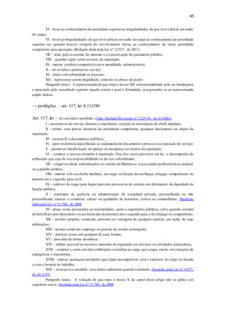 65
VI - levar ao conhecimento da autoridade superior as irregularidades de que tiver ciência em razão
do cargo;
VI - levar as irregularidades de que tiver ciência em razão do cargo ao conhecimento da autoridade
superior ou, quando houver suspeita de envolvimento desta, ao conhecimento de outra autoridade
competente para apuração; (Redação dada pela Lei nº 12.527, de 2011)
VII - zelar pela economia do material e a conservação do patrimônio público;
VIII - guardar sigilo sobre assunto da repartição;
IX - manter conduta compatível com a moralidade administrativa;
X - ser assíduo e pontual ao serviço;
XI - tratar com urbanidade as pessoas;
XII - representar contra ilegalidade, omissão ou abuso de poder.
Parágrafo único. A representação de que trata o inciso XII será encaminhada pela via hierárquica
e apreciada pela autoridade superior àquela contra a qual é formulada, assegurando-se ao representando
ampla defesa.
→ proibições – art. 117, lei 8.112/90
Art. 117, lei - Ao servidor é proibido: (Vide Medida Provisória nº 2.225-45, de 4.9.2001)
I - ausentar-se do serviço durante o expediente, semprévia autorização do chefe imediato;
II - retirar, sem prévia anuência da autoridade competente, qualquer documento ou objeto da
repartição;
III - recusar fé a documentos públicos;
IV - opor resistência injustificada ao andamento de documento e processo ou execução de serviço;
V - promover manifestação de apreço ou desapreço no recinto da repartição;
VI - cometer a pessoa estranha à repartição, fora dos casos previstos em lei, o desempenho de
atribuição que seja de sua responsabilidade ou de seu subordinado;
VII - coagir ou aliciar subordinados no sentido de filiarem-se a associação profissionalou sindical,
ou a partido político;
VIII - manter sob sua chefia imediata, em cargo ou função de confiança, cônjuge, companheiro ou
parente até o segundo grau civil;
IX - valer-se do cargo para lograr proveito pessoalou de outrem, em detrimento da dignidade da
função pública;
X - participar de gerência ou administração de sociedade privada, personificada ou não
personificada, exercer o comércio, exceto na qualidade de acionista, cotista ou comanditário; (Redação
dada pela Lei nº 11.784, de 2008
XI - atuar, como procurador ou intermediário, junto a repartições públicas, salvo quando se tratar
de benefícios previdenciários ou assistenciais de parentes até o segundo grau,e de cônjuge ou companheiro;
XII - receber propina, comissão, presente ou vantagem de qualquer espécie, em razão de suas
atribuições;
XIII - aceitar comissão, emprego ou pensão de estado estrangeiro;
XIV - praticar usura sob qualquer de suas formas;
XV - proceder de forma desidiosa;
XVI - utilizar pessoal ou recursos materiais da repartição em serviços ou atividades particulares;
XVII - cometer a outro servidor atribuições estranhas ao cargo que ocupa, exceto em situações de
emergência e transitórias;
XVIII - exercer quaisqueratividades que sejam incompatíveis com o exercício do cargo ou função
e com o horário de trabalho;
XIX - recusar-se a atualizar seus dados cadastrais quando solicitado. (Incluído pela Lei nº 9.527,
de 10.12.97)
Parágrafo único. A vedação de que trata o inciso X do caput deste artigo não se aplica nos
seguintes casos: (Incluído pela Lei nº 11.784, de 2008
 