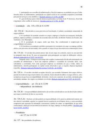 66
I - participação nos conselhos de administração e fiscal de empresas ou entidades em que a União
detenha, direta ou indiretamente, participação no capital social ou em sociedade cooperativa constituída
para prestar serviços a seus membros; e (Incluído pela Lei nº 11.784, de 2008
II - gozo de licença para o trato de interesses particulares,na forma do art. 91 desta Lei, observada
a legislação sobre conflito de interesses. (Incluído pela Lei nº 11.784, de 2008
→ acumulação – arts. 118 a 120, lei 8.112/90
Art. 118, lei - Ressalvados os casos previstos na Constituição, é vedada a acumulação remunerada de
cargos públicos.
§ 1o A proibição de acumular estende-se a cargos, empregos e funções em autarquias, fundações
públicas, empresas públicas,sociedades de economia mista da União, do Distrito Federal, dos Estados,dos
Territórios e dos Municípios.
§ 2o A acumulação de cargos, ainda que lícita, fica condicionada à comprovação da
compatibilidade de horários.
§ 3o Considera-se acumulação proibida a percepção de vencimento de cargo ou emprego público
efetivo com proventos da inatividade, salvo quando os cargos de que decorramessas remunerações forem
Art. 119, lei - O servidor não poderá exercer mais de um cargo em comissão, exceto no caso previsto
no parágrafo único do art. 9o, nem ser remunerado pela participação em órgão de deliberação coletiva.
(Redação dada pela Lei nº 9.527, de 10.12.97)
Parágrafo único. O disposto neste artigo não se aplica à remuneração devida pela participação em
conselhos de administração e fiscal das empresas públicas e sociedades de economia mista, suas
subsidiárias e controladas, bem como quaisquer empresas ou entidades em que a União, direta ou
indiretamente, detenha participação no capital social, observado o que, a respeito, dispuser legislação
específica. (Redação dada pela Medida Provisória nº 2.225-45, de 4.9.2001)
Art. 120, lei - O servidor vinculado ao regime desta Lei, que acumular licitamente dois cargos efetivos,
quando investido em cargo de provimento em comissão, ficará afastado de ambos os cargos efetivos, salvo
na hipótese emque houvercompatibilidade de horário e local com o exercício de um deles, declarada pelas
autoridades máximas dos órgãos ou entidades envolvidos.(Redação dada pela Lei nº 9.527, de 10.12.97)
→ responsabilidades – art. 126, lei 8.112/90
- independência das instâncias
Art. 126, lei - A responsabilidade administrativa do servidorserá afastada no caso de absolvição criminal
que negue a existência do fato ou sua autoria.
Art. 126-A, lei - Nenhum servidor poderá ser responsabilizado civil, penal ou administrativamente por
dar ciência à autoridade superior ou, quando houver suspeita de envolvimento desta, a outra autoridade
competente para apuração de informação concernente à prática de crimes ou improbidade de que tenha
conhecimento, ainda que em decorrência do exercício de cargo, emprego ou função pública. (Incluído pela
Lei nº 12.527, de 2011)
→ Penalidades
- art. 127, lei 8.112/90
Art. 127. São penalidades disciplinares:
 