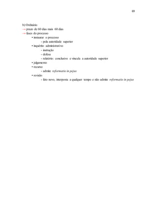 69
b) Ordinário
→ prazo de 60 dias mais 60 dias
→ fases do processo
• instaurar o processo
- pela autoridade superior
• inquérito administrativo
- instrução
- defesa
- relatório: conclusivo e vincula a autoridade superior
• julgamento
• recurso
- admite reformatio in pejus
• revisão
- fato novo, interposta a qualquer tempo e não admite reformatio in pejus
 