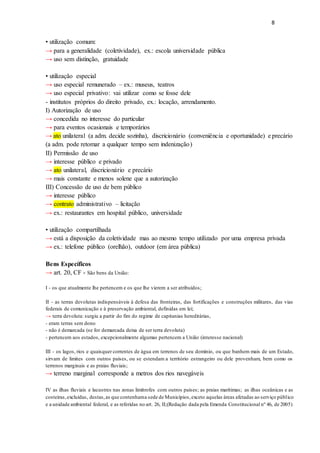 8
• utilização comum:
→ para a generalidade (coletividade), ex.: escola universidade pública
→ uso sem distinção, gratuidade
• utilização especial
→ uso especial remunerado – ex.: museus, teatros
→ uso especial privativo: vai utilizar como se fosse dele
- institutos próprios do direito privado, ex.: locação, arrendamento.
I) Autorização de uso
→ concedida no interesse do particular
→ para eventos ocasionais e temporários
→ ato unilateral (a adm. decide sozinha), discricionário (conveniência e oportunidade) e precário
(a adm. pode retomar a qualquer tempo sem indenização)
II) Permissão de uso
→ interesse público e privado
→ ato unilateral, discricionário e precário
→ mais constante e menos solene que a autorização
III) Concessão de uso de bem público
→ interesse público
→ contrato administrativo – licitação
→ ex.: restaurantes em hospital público, universidade
• utilização compartilhada
→ está a disposição da coletividade mas ao mesmo tempo utilizado por uma empresa privada
→ ex.: telefone público (orelhão), outdoor (em área pública)
Bens Específicos
→ art. 20, CF - São bens da União:
I - os que atualmente lhe pertencem e os que lhe vierem a ser atribuídos;
II - as terras devolutas indispensáveis à defesa das fronteiras, das fortificações e construções militares, das vias
federais de comunicação e à preservação ambiental, definidas em lei;
→ terra devoluta: surgiu a partir do fim do regime de capitanias hereditárias,
- eram terras sem dono
- não é demarcada (se for demarcada deixa de ser terra devoluta)
- pertencem aos estados, excepcionalmente algumas pertencem a União (interesse nacional)
III - os lagos, rios e quaisquer correntes de água em terrenos de seu domínio, ou que banhem mais de um Estado,
sirvam de limites com outros países, ou se estendam a território estrangeiro ou dele provenham, bem como os
terrenos marginais e as praias fluviais;
→ terreno marginal corresponde a metros dos rios navegáveis
IV as ilhas fluviais e lacustres nas zonas limítrofes com outros países; as praias marítimas; as ilhas oceânicas e as
costeiras,excluídas, destas,as que contenhama sede de Municípios,exceto aquelas áreas afetadas ao serviço público
e a unidade ambiental federal, e as referidas no art. 26, II;(Redação dada pela Emenda Constitucional nº 46, de 2005)
 