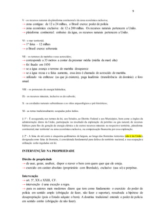 9
V - os recursos naturais da plataforma continental e da zona econômica exclusiva;
→ zona contigua: de 12 a 24 milhas, o Brasil exerce poder de polícia
→ zona econômica exclusiva: de 12 a 200 milhas. Os recursos naturais pertencem a União.
→ plataforma continental: embaixo da água, os recursos naturais pertencem a União.
VI - o mar territorial;
→ 1º faixa – 12 milhas
→ o Brasil exerce soberania
VII - os terrenos de marinha e seus acrescidos;
→ corresponde a 33 metros a contar da preamar média (média da maré alta)
→ foi fixado em 1850
→ se a água avança o terreno de marinha desaparece
→ se a água recua e a faixa aumenta, essa área é chamada de acrescido de marinha.
→ utilizado via enfiteuse (as que já existem), paga laudêmio (transferência de domínio) e foro
anual.
VIII - os potenciais de energia hidráulica;
IX - os recursos minerais, inclusive os do subsolo;
X - as cavidades naturais subterrâneas e os sítios arqueológicos e pré-históricos;
XI - as terras tradicionalmente ocupadas pelos índios.
§ 1º - É assegurada, nos termos da lei, aos Estados, ao Distrito Federal e aos Municípios, bem como a órgãos da
administração direta da União, participação no resultado da exploração de petróleo ou gás natural, de recursos
hídricos para fins de geração de energia elétrica e de outros recursos minerais no respectivo território, plataforma
continental, mar territorial ou zona econômica exclusiva, ou compensação financeira por essa exploração.
§ 2º - A faixa de até cento e cinquenta quilômetros de largura, ao longo das fronteiras terrestres (não é da União),
designada como faixa de fronteira, é considerada fundamental para defesa do território nacional, e sua ocupação e
utilização serão reguladas em lei.
INTERVENÇÃO NA PROPRIEDADE
Direito de propriedade
→ de usar, gozar, usufruir, dispor e reaver o bem com quem quer que ele esteja.
→ exercido em caráter absoluto (proprietário com liberdade), exclusivo (usa só) e perpétuo.
Intervenção
→ art. 5º, XX e XXIII, CF.
→ intervenção é uma exceção a regra.
→ para os autores mais modernos dizem que tem como fundamento o exercício do poder de
polícia em sentido amplo (obrigação de fazer, não fazer e suportar), ressalvada a hipótese de
desapropriação (pois o Estado adquire o bem). A doutrina tradicional entende o poder de polícia
em sentido estrito (obrigação de não fazer).
 