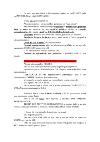 Ou seja, atos vinculados e discricionários podem ser ANULADOS pela
ADMINISTRAÇÃO e pelo JUDICIÁRIO.
ATOS ADMINISTRATIVOS
Ato administrativo é um ato jurídico que possui um “algo a mais”.
Ato administrativo é toda declaração unilateral do Estado ou de quem lhe
faça às vezes no exercício de prerrogativas públicas, destina a cumprir
concretamente a lei e sujeita a controle de legitimidade pelo judiciário.
Unilateral: dentro de atos NÃO cabe contrato, pois estas são bilaterais.
Estado um de quem lhe faça as vezes: não é apenas o Estado que pratica
ato administrativo.
Quem lhe faça as vezes: EX: concessionárias
Cumprir concretamente a lei: ato administrativo NÃO é lei, ou seja, ele
apenas está DESTINADO a cumprir a LEI.
O ato administrativo tem que obedecer a lei.
Controle de legitimidade pelo judiciário: o judiciário ANULA atos
ilegais.
Atos da administração são DIFERENTES de atos administrativo.
Atos da administração é GÊNERO.
Para ser atos administrativos tem que ter as prerrogativas públicas.
Nem tudo o que ato da administração (EX: limpar a mesa do Prefeito) é ato
administrativo.
-ELEMENTOS do ato administrativo (existência)- para o ato
administrativo EXISTIR ele precisa destes elementos.
a) competência/sujeito: para o ato existir alguém precisa praticá-lo.
Está ligado a PRATICA do ato.
Para o ato ser legal a pessoa que o pratica precisa ser COMPETENTE e
CAPAZ (a competência decorre de lei)
b) motivo: são as razões de fato e de direito (a lei diz que tem que punir)
que autorizam a prática do ato.
Para o ato ser válido deve respeitar a TEORIA DOS MOTIVOS
DETERMINATES.
TEORIA DOS MOTIVOS DETERMINATES: o motivo dado a um ato
vincula a validade deste ato, se o motivo é falso ou inexistente o ato é inválido.
c) forma: é a exteriorização do ato (como ele nasce)
EX: despacho; decreto...
Para ele existir SEM vício, ou seja, para o ato ser válido ele dever ter
FORMA prevista em LEI.
OBS: em regra atos administrativos são ESCRITOS, porém nem sempre o é
(EX: ordem-ato verbal, apito do guarda...)
 