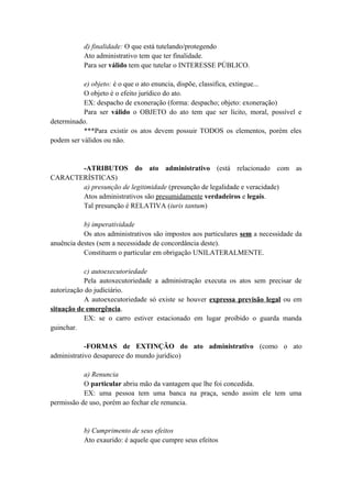 d) finalidade: O que está tutelando/protegendo
Ato administrativo tem que ter finalidade.
Para ser válido tem que tutelar o INTERESSE PÚBLICO.
e) objeto: é o que o ato enuncia, dispõe, classifica, extingue...
O objeto é o efeito jurídico do ato.
EX: despacho de exoneração (forma: despacho; objeto: exoneração)
Para ser válido o OBJETO do ato tem que ser lícito, moral, possível e
determinado.
***Para existir os atos devem possuir TODOS os elementos, porém eles
podem ser válidos ou não.
-ATRIBUTOS do ato administrativo (está relacionado com as
CARACTERÍSTICAS)
a) presunção de legitimidade (presunção de legalidade e veracidade)
Atos administrativos são presumidamente verdadeiros e legais.
Tal presunção é RELATIVA (iuris tantum)
b) imperatividade
Os atos administrativos são impostos aos particulares sem a necessidade da
anuência destes (sem a necessidade de concordância deste).
Constituem o particular em obrigação UNILATERALMENTE.
c) autoexecutoriedade
Pela autoxecutoriedade a administração executa os atos sem precisar de
autorização do judiciário.
A autoexecutoriedade só existe se houver expressa previsão legal ou em
situação de emergência.
EX: se o carro estiver estacionado em lugar proibido o guarda manda
guinchar.
-FORMAS de EXTINÇÃO do ato administrativo (como o ato
administrativo desaparece do mundo jurídico)
a) Renuncia
O particular abriu mão da vantagem que lhe foi concedida.
EX: uma pessoa tem uma banca na praça, sendo assim ele tem uma
permissão de uso, porém ao fechar ele renuncia.
b) Cumprimento de seus efeitos
Ato exaurido: é aquele que cumpre seus efeitos
 