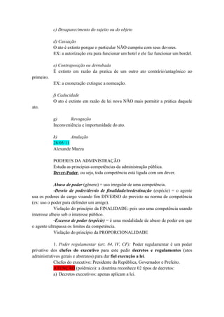 c) Desaparecimento do sujeito ou do objeto
d) Cassação
O ato é extinto porque o particular NÃO cumpriu com seus deveres.
EX: a autorização era para funcionar um hotel e ele faz funcionar um bordel.
e) Contraposição ou derrubada
É extinto em razão da pratica de um outro ato contrário/antagônico ao
primeiro.
EX: a exoneração extingue a nomeação.
f) Caducidade
O ato é extinto em razão de lei nova NÃO mais permitir a prática daquele
ato.
g) Revogação
Inconveniência e importunidade do ato.
h) Anulação
28/05/11
Alexande Mazza
PODERES DA ADMINISTRAÇÃO
Estuda as principias competências da administração pública.
Dever-Poder, ou seja, toda competência está ligada com um dever.
Abuso de poder (gênero) = uso irregular de uma competência.
-Desvio de poder/desvio de finalidade/tredestinação (espécie) = o agente
usa os poderes do cargo visando fim DIVERSO do previsto na norma de competência
(ex: uso o poder para defender um amigo).
Violação do princípio da FINALIDADE: pois uso uma competência usando
interesse alheio sob o interesse público.
-Excesso de poder (espécie) = é uma modalidade de abuso de poder em que
o agente ultrapassa os limites da competência.
Violação do princípio da PROPORCIONALIDADE
1. Poder regulamentar (art. 84, IV, CF): Poder regulamentar é um poder
privativo dos chefes do executivo para este pedir decretos e regulamentes (atos
administrativos gerais e abstratos) para dar fiel execução a lei.
Chefes do executivo: Presidente da República, Governador e Prefeito.
ATENÇÃO (polêmico): a doutrina reconhece 02 tipos de decretos:
a) Decretos executivos: apenas aplicam a lei.
 