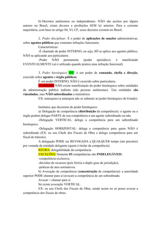 b) Decretos autônomos ou independentes: NÃO são aceitos por alguns
autores no Brasil, criam deveres e proibições SEM lei anterior. Para a corrente
majoritária, com base no artigo 84, VI, CF, esses decretos existem no Brasil.
2. Poder disciplinar: É o poder de aplicações de sanções administrativas,
sobre agentes públicos que cometam infrações funcionais.
Características:
-É chamado de poder INTERNO, ou seja, SÓ se aplica aos agentes público,
NÃO se aplicando aos particulares.
-Poder NÃO permanente (poder episódico): é manifestado
EVENTUALMENTE (só é utilizado quando pratica uma infração funcional).
3. Poder hierárquico IPC: é um poder de comando, chefia e direção,
exercido sobre agentes e órgão públicos.
É um poder INTERNO, NÃO é exercido sobre particulares.
CUIDADO: NÃO existe manifestação do poder hierárquico sobre entidades
da administração pública indireta (são pessoas autônomas). Tais entidades são
vinculadas, mas NÃO subordinadas a ministérios.
EX: autarquias (a autarquia não se submete ao poder hierárquico do Estado).
Institutos que decorrem do poder hierárquico:
a) Delegação de competência (distribuição da competência): o agente ou o
órgão podem delegar PARTE de sua competência a um agente subordinado ou não.
-Delegação VERTICAL: delega a competência para um subordinado
hierárquico.
-Delegação HORIZONTAL: delega a competência para quem NÃO é
subordinado (EX: eu sou Chefe dos Fiscais de Obra e delego competência para um
fiscal de trânsito).
A delegação PODE ser REVOGADA a QUALQUER tempo (ato precário)
por vontade da entidade delegante (quem é titular da competência).
REGRA: delegabilidade da competência.
EXCEÇÕES: Somente 03 competências são INDELEGÁVEIS:
-competência exclusiva;
-decisões de recursos (pois feriria o duplo grau de jurisdição);
-práticas de atos normativos.
b) Avocação de competência (concentração de competência): a autoridade
superior PODE chamar para si (avocar) a competência de um subordinado.
Avocar = chamar para si
Só existe avocação VERTICAL.
EX: eu sou Chefe dos Fiscais de Obra, sendo assim eu só posso avocar a
competência dos fiscais de obras.
 