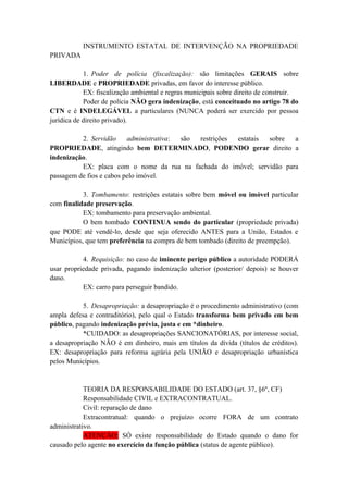 INSTRUMENTO ESTATAL DE INTERVENÇÃO NA PROPRIEDADE
PRIVADA
1. Poder de polícia (fiscalização): são limitações GERAIS sobre
LIBERDADE e PROPRIEDADE privadas, em favor do interesse público.
EX: fiscalização ambiental e regras municipais sobre direito de construir.
Poder de polícia NÃO gera indenização, está conceituado no artigo 78 do
CTN e é INDELEGÁVEL a particulares (NUNCA poderá ser exercido por pessoa
jurídica de direito privado).
2. Servidão administrativa: são restrições estatais sobre a
PROPRIEDADE, atingindo bem DETERMINADO, PODENDO gerar direito a
indenização.
EX: placa com o nome da rua na fachada do imóvel; servidão para
passagem de fios e cabos pelo imóvel.
3. Tombamento: restrições estatais sobre bem móvel ou imóvel particular
com finalidade preservação.
EX: tombamento para preservação ambiental.
O bem tombado CONTINUA sendo do particular (propriedade privada)
que PODE até vendê-lo, desde que seja oferecido ANTES para a União, Estados e
Municípios, que tem preferência na compra de bem tombado (direito de preempção).
4. Requisição: no caso de iminente perigo público a autoridade PODERÁ
usar propriedade privada, pagando indenização ulterior (posterior/ depois) se houver
dano.
EX: carro para perseguir bandido.
5. Desapropriação: a desapropriação é o procedimento administrativo (com
ampla defesa e contraditório), pelo qual o Estado transforma bem privado em bem
público, pagando indenização prévia, justa e em *dinheiro.
*CUIDADO: as desapropriações SANCIONATÓRIAS, por interesse social,
a desapropriação NÃO é em dinheiro, mais em títulos da dívida (títulos de créditos).
EX: desapropriação para reforma agrária pela UNIÃO e desapropriação urbanística
pelos Municípios.
TEORIA DA RESPONSABILIDADE DO ESTADO (art. 37, §6º, CF)
Responsabilidade CIVIL e EXTRACONTRATUAL.
Civil: reparação de dano
Extracontratual: quando o prejuízo ocorre FORA de um contrato
administrativo.
ATENÇÃO: SÓ existe responsabilidade do Estado quando o dano for
causado pelo agente no exercício da função pública (status de agente público).
 