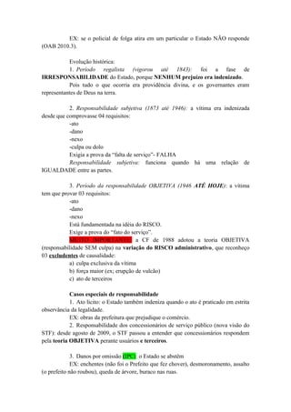 EX: se o policial de folga atira em um particular o Estado NÃO responde
(OAB 2010.3).
Evolução histórica:
1. Período regalista (vigorou até 1843): foi a fase de
IRRESPONSABILIDADE do Estado, porque NENHUM prejuízo era indenizado.
Pois tudo o que ocorria era providência divina, e os governantes eram
representantes de Deus na terra.
2. Responsabilidade subjetiva (1873 até 1946): a vítima era indenizada
desde que comprovasse 04 requisitos:
-ato
-dano
-nexo
-culpa ou dolo
Exigia a prova da “falta de serviço”- FALHA
Responsabilidade subjetiva: funciona quando há uma relação de
IGUALDADE entre as partes.
3. Período da responsabilidade OBJETIVA (1946 ATÉ HOJE): a vítima
tem que provar 03 requisitos:
-ato
-dano
-nexo
Está fundamentada na idéia do RISCO.
Exige a prova do “fato do serviço”.
MUITO IMPORTANTE: a CF de 1988 adotou a teoria OBJETIVA
(responsabilidade SEM culpa) na variação do RISCO administrativo, que reconheço
03 excludentes de causalidade:
a) culpa exclusiva da vítima
b) força maior (ex; erupção de vulcão)
c) ato de terceiros
Casos especiais de responsabilidade
1. Ato lícito: o Estado também indeniza quando o ato é praticado em estrita
observância da legalidade.
EX: obras da prefeitura que prejudique o comércio.
2. Responsabilidade dos concessionários de serviço público (nova visão do
STF): desde agosto de 2009, o STF passou a entender que concessionários respondem
pela teoria OBJETIVA perante usuários e terceiros.
3. Danos por omissão (IPC): o Estado se abstêm
EX: enchentes (não foi o Prefeito que fez chover), desmoronamento, assalto
(o prefeito não roubou), queda de árvore, buraco nas ruas.
 