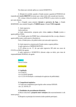 Nos danos por omissão aplica-se a teoria SUBJETIVA.
4. Relação de custódia: quando o Estado assume a guarda de PESSOAS ele
responde pela teoria OBJETIVA mesmo que o dano tenha sido causado por terceiros.
EX: criança vítima de atirador em escola PÚBLICA, preso morto na cadeia
por outro detento.
Se o foragido causa prejuízo durante o percurso da fuga, o Estado
RESPONDE, mas estando foragido a VÁRIOS meses o Estado NÃO responde.
5. Ação regressiva:
Ações judiciais:
a) Ação indenizatória: proposta pela vítima contra o Estado (contra o
agente público NÃO).
Se o Estado quiser ele PODE fazer a denunciação da lide, ou seja, chamar o
agente público para o pólo passivo (facultativa).
Caso o Estado perca, ele poderá entrar com uma ação regressiva.
b) Ação regressiva: proposta pelo Estado contra o agente público.
A ação regressiva é IMPRESCRITÍVEL.
A CF afirma no art. 37, §6, que ação regressiva SÓ cabe nos casos de
CULPA ou DOLO do agente.
A ação regressiva é SUBJETIVA (discute culpa ou dolo), pois trata de
responsabilidade PESSOAL do agente.
29/05/11
Flávia Cristina
LICITAÇÃO
1. Legislação
-Lei 8.666/93
-Lei 10.520/02 (pregão)
-Lei 12.232/10 (licitação e contratação de agências de publicidade)
2. Competência legislativa
-A União tem competência para legislar sobre normas GERAIS.
-Art. 22, XXVII, CF
3. Finalidades do procedimento licitatório
a) Busca selecionar a proposta mais vantajosa (não necessariamente é a de
menor preço).
b) Respeito ao princípio da isonomia (todos poderão participar).
 