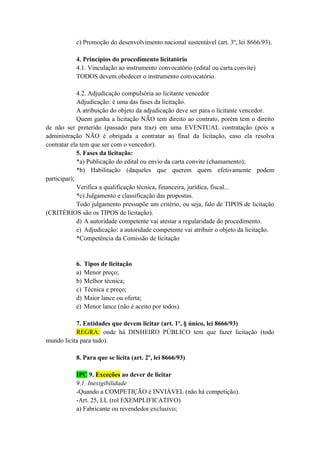 c) Promoção do desenvolvimento nacional sustentável (art. 3º, lei 8666/93).
4. Princípios do procedimento licitatório
4.1. Vinculação ao instrumento convocatório (edital ou carta convite)
TODOS devem obedecer o instrumento convocatório.
4.2. Adjudicação compulsória ao licitante vencedor
Adjudicação: é uma das fases da licitação.
A atribuição do objeto da adjudicação deve ser para o licitante vencedor.
Quem ganha a licitação NÃO tem direito ao contrato, porém tem o direito
de não ser preterido (passado para traz) em uma EVENTUAL contratação (pois a
administração NÃO é obrigada a contratar ao final da licitação, caso ela resolva
contratar ela tem que ser com o vencedor).
5. Fases da licitação:
*a) Publicação do edital ou envio da carta convite (chamamento);
*b) Habilitação (daqueles que querem quem efetivamente podem
participar);
Verifica a qualificação técnica, financeira, jurídica, fiscal...
*c) Julgamento e classificação das propostas.
Todo julgamento pressupõe um critério, ou seja, falo de TIPOS de licitação
(CRITÉRIOS são os TIPOS de licitação).
d) A autoridade competente vai atestar a regularidade do procedimento.
e) Adjudicação: a autoridade competente vai atribuir o objeto da licitação.
*Competência da Comissão de licitação
6. Tipos de licitação
a) Menor preço;
b) Melhor técnica;
c) Técnica e preço;
d) Maior lance ou oferta;
e) Menor lance (não é aceito por todos).
7. Entidades que devem licitar (art. 1º, § único, lei 8666/93)
REGRA: onde há DINHEIRO PÚBLICO tem que fazer licitação (todo
mundo licita para tudo).
8. Para que se licita (art. 2º, lei 8666/93)
IPC 9. Exceções ao dever de licitar
9.1. Inexigibilidade
-Quando a COMPETIÇÃO é INVIÁVEL (não há competição).
-Art. 25, LL (rol EXEMPLIFICATIVO)
a) Fabricante ou revendedor exclusivo;
 