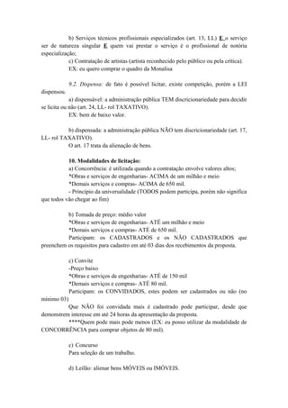 b) Serviços técnicos profissionais especializados (art. 13, LL) E o serviço
ser de natureza singular E quem vai prestar o serviço é o profissional de notória
especialização;
c) Contratação de artistas (artista reconhecido pelo público ou pela crítica).
EX: eu quero comprar o quadro da Monalisa
9.2. Dispensa: de fato é possível licitar, existe competição, porém a LEI
dispensou.
a) dispensável: a administração pública TEM discricionariedade para decidir
se licita ou não (art. 24, LL- rol TAXATIVO).
EX: bem de baixo valor.
b) dispensada: a administração pública NÃO tem discricionariedade (art. 17,
LL- rol TAXATIVO).
O art. 17 trata da alienação de bens.
10. Modalidades de licitação:
a) Concorrência: é utilizada quando a contratação envolve valores altos;
*Obras e serviços de engenharias- ACIMA de um milhão e meio
*Demais serviços e compras- ACIMA de 650 mil.
- Princípio da universalidade (TODOS podem participa, porém não significa
que todos vão chegar ao fim)
b) Tomada de preço: médio valor
*Obras e serviços de engenharias- ATÉ um milhão e meio
*Demais serviços e compras- ATÉ de 650 mil.
Participam: os CADASTRADOS e os NÃO CADASTRADOS que
preenchem os requisitos para cadastro em até 03 dias dos recebimentos da proposta.
c) Convite
-Preço baixo
*Obras e serviços de engenharias- ATÉ de 150 mil
*Demais serviços e compras- ATÉ 80 mil.
Participam: os CONVIDADOS, estes podem ser cadastrados ou não (no
mínimo 03)
Que NÃO foi convidada mais é cadastrado pode participar, desde que
demonstrem interesse em até 24 horas da apresentação da proposta.
****Quem pode mais pode menos (EX: eu posso utilizar da modalidade de
CONCORRÊNCIA para comprar objetos de 80 mil).
c) Concurso
Para seleção de um trabalho.
d) Leilão: alienar bens MÓVEIS ou IMÓVEIS.
 