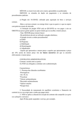 MÓVEIS: os inservíveis (não serve mais), apreendidos ou penhorados
IMÓVEIS: os oriundos de dação em pagamento e os oriundos de
procedimentos judiciais.
e) Pregão (lei 10.520/02): utilizado para aquisição de bens e serviços
comuns.
-Bens e serviços comuns: eu consigo dizer o que eu quero e o que eu espero
com palavras usuais de mercado.
-A limitação do pregão NÃO está no QUANTO eu vou pagar e sim no
OBJETO (eu posso gastar quanto eu quiser desde que eu escolha o menor preço).
-Tipo: MENOR preço (menor lance)
-De preferência deverá ser utilizado o pregão eletrônico.
-O pregão inverte a ordem procedimental:
a) Edital
b) Propostas
c) Habilitação
d) Homologação
e) Adjudicação
-Aquele que apresentou o menor preço e aqueles que apresentaram o preço
até 10% acima do menor preço vão dar lances sucessivos até que se encontre
efetivamente o menor preço.
CONTRATOS ADMINISTRATIVOS
Contrato: acordo entre as partes
Eu NÃO sou obrigada a contratar com a administração.
Características:
1. Presença das cláusulas exorbitantes
-Prerrogativas
-Art. 58, LL
*Fiscalizar
*Alterar unilateralmente
*Rescindir unilateralmente
*Aplicar sanções
*Ocupar bens
2. Necessidade de manutenção do equilíbrio econômico e financeiro do
contrato (se eu vou exigir mais e tenho que pagar mais)
3. NÃO se aplica a cláusula de exceção do contrato não cumprido (exceptio
non adimpleti contratus)
Após 90 dias pode suspender o serviço, por exemplo.
 