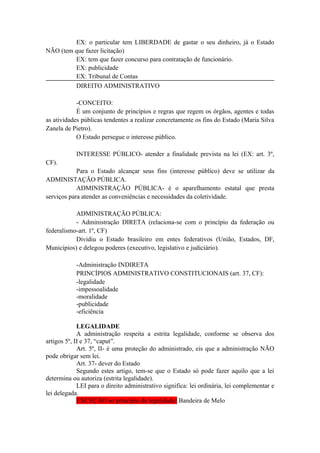 EX: o particular tem LIBERDADE de gastar o seu dinheiro, já o Estado
NÃO (tem que fazer licitação)
EX: tem que fazer concurso para contratação de funcionário.
EX: publicidade
EX: Tribunal de Contas
DIREITO ADMINISTRATIVO
-CONCEITO:
É um conjunto de princípios e regras que regem os órgãos, agentes e todas
as atividades públicas tendentes a realizar concretamente os fins do Estado (Maria Silva
Zanela de Pietro).
O Estado persegue o interesse público.
INTERESSE PÚBLICO- atender a finalidade prevista na lei (EX: art. 3º,
CF).
Para o Estado alcançar seus fins (interesse público) deve se utilizar da
ADMINISTAÇÃO PÚBLICA.
ADMINISTRAÇÃO PÚBLICA- é o aparelhamento estatal que presta
serviços para atender as conveniências e necessidades da coletividade.
ADMINISTRAÇÃO PÚBLICA:
- Administração DIRETA (relaciona-se com o princípio da federação ou
federalismo-art. 1º, CF)
Dividiu o Estado brasileiro em entes federativos (União, Estados, DF,
Municípios) e delegou poderes (executivo, legislativo e judiciário).
-Administração INDIRETA
PRINCÍPIOS ADMINISTRATIVO CONSTITUCIONAIS (art. 37, CF):
-legalidade
-impessoalidade
-moralidade
-publicidade
-eficiência
LEGALIDADE
A administração respeita a estrita legalidade, conforme se observa dos
artigos 5º, II e 37, “caput”.
Art. 5º, II- é uma proteção do administrado, eis que a administração NÃO
pode obrigar sem lei.
Art. 37- dever do Estado
Segundo estes artigo, tem-se que o Estado só pode fazer aquilo que a lei
determina ou autoriza (estrita legalidade).
LEI para o direito administrativo significa: lei ordinária, lei complementar e
lei delegada.
EXCEÇÃO ao princípio da legalidade: Bandeira de Melo
 