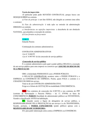 Teoria da imprevisão
-O particular pode pedir REVISÃO CONTRATUAL porque houve um
DESEQUILÍBRIO no contrato.
a) Fato do príncipe: é um fato GERAL não dirigido ao contrato (mas afeta
o contrato)
b) Fato da administração: é toda ação ou omissão da administração
DIRIGIDA ao contrato.
c) Interferências ou sujeições imprevistas: a descoberta de um obstáculo
NATURAL, que prejudica a execução do contrato.
d) Caso fortuito ou força maior
11/06/11
Eduardo Pereira
Continuação de contratos administrativos
CONTRATOS ADMINISTRATIVOS
-Lei nº. 8.666/93
-Lei nº. 8.987/95- lei de concessão de serviço público
-Concessão de serviço público
É o contrato administrativo pelo qual o poder público DELEGA a execução
de um serviço público para uma empresa ou consórcio que ASSUME OS RISCOS DE
SUA PRESTAÇÃO.
OBS: a titularidade PERMANECE com o PODER PÚBLICO.
A RELAÇÃO CONTRATUAL acontece entre o PODER PÚBLICO e a
EMPRESA ou CONSÓRCIO DE EMPRESA. Porém, quem PAGA o contrato é o
CIDADÃO USUÁRIO do serviço.
Trata-se de um CONTRATO ADMINISTRATIVO.
Exige-se a feitura de LICITAÇÃO na modalidade CONCORRÊNCIA.
OBS: Nos contratos de concessão (lei 8.987/95) e nos contratos de PPP
(contrato de Participação e Parceria Pública - lei 11. 079/04) as fases da
CONCORRÊNCIA PODEM (faculdade do administrador público) ser INVERTIDAS,
ficando a classificação ANTES da habilitação.
IPC: Quando ocorre a figura do delegatário de serviço público, a
RESPONSABILIDADE PELA PRESTAÇÃO de um serviço é a ele TRANSFERIDA,
ficando, portanto, o PODER CONCEDENTE (poder público) apenas com a
RESPONSABILIDADE SUBSIDIÁRIA.
EX: para pedir indenização entra contra a EMPRESA ou CONSÓRCIO.
 